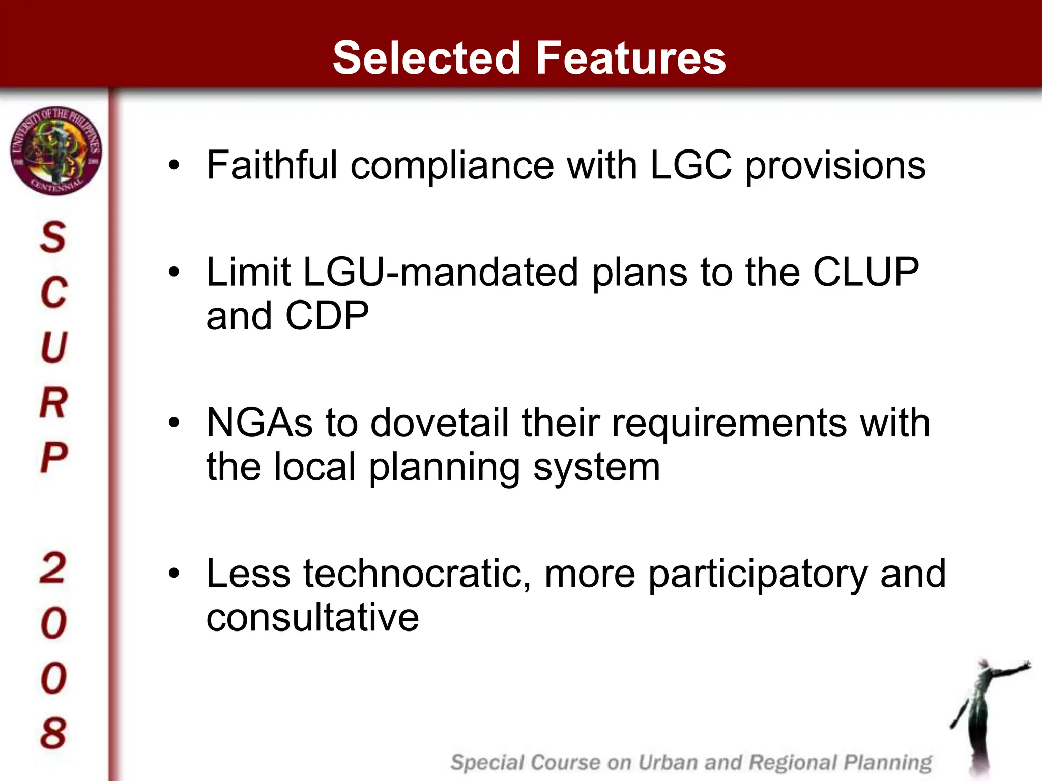 Selected Features
• Faithful compliance with LGC provisions
• Limit LGU-mandated plans to the CLUP
and CDP
• NGAs to dovetail their requirements with
the local planning system
• Less technocratic, more participatory and
consultative
 