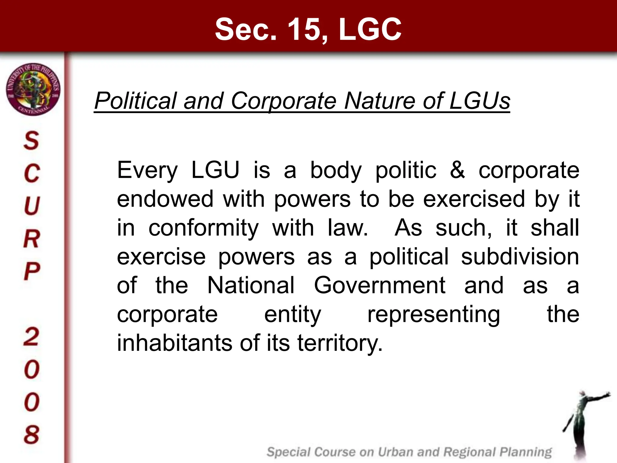 Sec. 15, LGC
Political and Corporate Nature of LGUs
Every LGU is a body politic & corporate
endowed with powers to be exercised by it
in conformity with law. As such, it shall
exercise powers as a political subdivision
of the National Government and as a
corporate entity representing the
inhabitants of its territory.
 