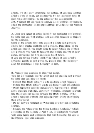 artists, it’s still only scratching the surface. If you have another
artist’s work in mind, get it approved by the instructor first. It
must be a self-portrait by the artist for this assignment)
275. Yourself (If you want to analyze a self-portrait of yourself,
email the instructor to get approvalStep 2: Complete the Written
Analysis
A. Once you select an artist, identify the particular self-portrait
by them that you will analyze, and do some research to prepare
for the analysis.
Some of the artists have only created a single self-portrait;
others have created multiple self-portraits. Depending on the
artist you choose, you might need to select which one of their
self-portraits you want to research and closely analyze in your
paper, answering the five questions listed below.
If you are having trouble identifying which of your artist’s
artworks qualify as self-portraits, please email the instructor
asap for assistance. I will be happy to help.
B. Prepare your analysis to plan your paper.
You can do research into the artist and the specific self-portrait
by them that you have selected:
· Consult this HWC Library Guide on doing artist research:
· Utilize this HWC Library Guide on doing visual art analysis:
· Other reputable sources includeartsy, hyperallergic, artnet
news, museum websites, university websites, scholarly journals
like those you can access through the HWC library, or the
artist’s personal website [for contemporary artists showcasing
their own work]
· Do not rely on Pinterest or Wikipedia or other non-reputable
sources.
· Review the “Resources for Close Looking Analysis,” which
are posted in the Module 3 Part 5 tab, to familiarize your self
with some terms and techniques that will be useful for you to
incorporate into your analysis.
 