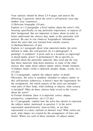 Your analysis should be about 2.5-4 pages and answer the
following 5 questions about the artist’s self-portrait (you may
number your responses):
1) Relevant biography (10 pts)
Explain in 1-2 paragraphs a brief outline about the artist’s life,
focusing specifically on any particular experiences or aspects of
their background that are important to know about in order to
better understand the choices they made in this particular self-
portrait. Be sure to cite whatever biographical information
about the artist that you learned from outside sources.
2) Medium/Materials (5 pts)
Explain in 1 paragraph about what materials/media the artist
utilized to make this self-portrait (Is it a photograph? A
painting? A sculpture? A print such as a woodcut or engraving?
A mixed-media piece? A performance?) Be as specific as
possible about the particular materials they used and the way
that those materials help draw attention to some of the other
choices they made about subject matter and/or formal elements.
3) Subject matter (what is depicted: people, things, words, etc.)
(15 pts)
In 1-2 paragraphs, explain the subject matter in detail.
Obviously, the artist is somehow included as subject matter in
this self-portrait (otherwise, it doesn’t meet the requirement for
the assignment), but which aspects of the artist are included—
what parts of their body, what clothing or objects, what scenery
is included? What do those choices help reveal to the viewer
about the artist?
4) Formal Elements (how it is depicted: colors, shapes,
perspective, composition, etc.) (15 pts)
In 1-2 paragraphs, explain how the artist has chosen to represent
the subject matter mentioned in question 3. Is the artist
represented naturalistically (true-to-life), or are they
represented in a more stylized or abstract way? What colors are
used, what shapes are created by the arrangement of lines and
forms? Where are each of those elements of subject matter
 