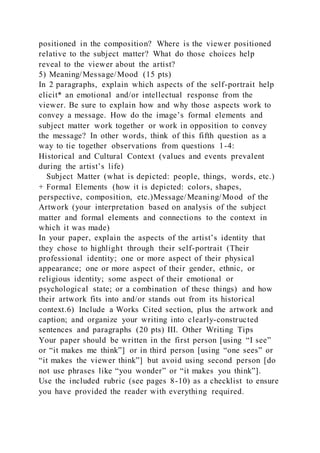 positioned in the composition? Where is the viewer positioned
relative to the subject matter? What do those choices help
reveal to the viewer about the artist?
5) Meaning/Message/Mood (15 pts)
In 2 paragraphs, explain which aspects of the self-portrait help
elicit* an emotional and/or intellectual response from the
viewer. Be sure to explain how and why those aspects work to
convey a message. How do the image’s formal elements and
subject matter work together or work in opposition to convey
the message? In other words, think of this fifth question as a
way to tie together observations from questions 1-4:
Historical and Cultural Context (values and events prevalent
during the artist’s life)
Subject Matter (what is depicted: people, things, words, etc.)
+ Formal Elements (how it is depicted: colors, shapes,
perspective, composition, etc.)Message/Meaning/Mood of the
Artwork (your interpretation based on analysis of the subject
matter and formal elements and connections to the context in
which it was made)
In your paper, explain the aspects of the artist’s identity that
they chose to highlight through their self-portrait (Their
professional identity; one or more aspect of their physical
appearance; one or more aspect of their gender, ethnic, or
religious identity; some aspect of their emotional or
psychological state; or a combination of these things) and how
their artwork fits into and/or stands out from its historical
context.6) Include a Works Cited section, plus the artwork and
caption; and organize your writing into clearly-constructed
sentences and paragraphs (20 pts) III. Other Writing Tips
Your paper should be written in the first person [using “I see”
or “it makes me think”] or in third person [using “one sees” or
“it makes the viewer think”] but avoid using second person [do
not use phrases like “you wonder” or “it makes you think”].
Use the included rubric (see pages 8-10) as a checklist to ensure
you have provided the reader with everything required.
 