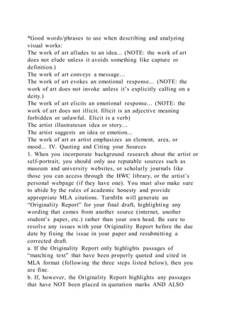 *Good words/phrases to use when describing and analyzing
visual works:
The work of art alludes to an idea... (NOTE: the work of art
does not elude unless it avoids something like capture or
definition.)
The work of art conveys a message…
The work of art evokes an emotional response... (NOTE: the
work of art does not invoke unless it’s explicitly calling on a
deity.)
The work of art elicits an emotional response... (NOTE: the
work of art does not illicit. Illicit is an adjective meaning
forbidden or unlawful. Elicit is a verb)
The artist illustratesan idea or story…
The artist suggests an idea or emotion...
The work of art or artist emphasizes an element, area, or
mood... IV. Quoting and Citing your Sources
1. When you incorporate background research about the artist or
self-portrait, you should only use reputable sources such as
museum and university websites, or scholarly journals like
those you can access through the HWC library, or the artist’s
personal webpage (if they have one). You must also make sure
to abide by the rules of academic honesty and provide
appropriate MLA citations. TurnItIn will generate an
“Originality Report” for your final draft, highlighting any
wording that comes from another source (internet, another
student’s paper, etc.) rather than your own head. Be sure to
resolve any issues with your Originality Report before the due
date by fixing the issue in your paper and resubmitting a
corrected draft.
a. If the Originality Report only highlights passages of
“matching text” that have been properly quoted and cited in
MLA format (following the three steps listed below), then you
are fine.
b. If, however, the Originality Report highlights any passages
that have NOT been placed in quotation marks AND ALSO
 