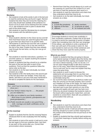 UNIT 1 9
Answers
1B 2A 3C
Wordwise
• Ask students to look at the words in pink in the text and
to read the sentences they are found in again. Remind
students that when they don’t know the meaning of a
word, they should look carefully at the sentence it is
found in to try to work out its meaning from the context
it is in. Ask students to work in pairs to decide what
each of the words mean.
• Ask students to read the Wordwise box to compare
their answers with the definitions given.
Close-Up
• Draw students’ attention to the Close-Up box and tell
them that these boxes are used throughout the book
to give them tips about how to do specific tasks.
• Tell students to read the box and then ask a student
to explain what it says in his or her own words to
the rest of the class. Explain that they have already
read through the text twice, so they can now go on
to the task.
D
• Ask students to read the instructions, questions 1-4
and their options a-c. Explain anything the students
don’t understand.
• Explain to students that they should try to underline
the parts of the text that refer to each of the
questions. Point out that the questions follow the
same order as the text.
• Ask students to do the task individually, but check
answers as a class.
• Ask students to fill in the family tree in the second part
of the text about their own families. If they have any
blanks, ask them to use one of the ways mentioned in
the text to complete the blanks for the next lesson.
Answers
1a (...and if you’re wondering ..., ... a DNA test, can
show you.)
2b (Your family’s history may be ..., ... the people
you are related to.)
3c (After you’ve talked to your family members ...,
...Work down to your parents, grandparents and
great-grandparents.)
4c (Public records are usually a very good thing ...,
... birth, marriage and death certificates can be
found there.)
Get the meaning!
E
• Explain to students that the Get the meaning! feature
introduces them to new vocabulary from the reading
text.
• Ask students to look at the words in bold and to scan
the text again to find and underline them. Ask them
to say each of the words after you. Correct their
pronunciation where necessary.
• Remind them that they should always try to work out
the meaning of a word from the context it is in and
ask them to read the sentences each word is in.
• Ask students to read the instructions and check that
they understand what they have to do.
• Ask students to do the task individually, but check
answers as a class.
Answers
1 to look like somebody
2 features of the face
3 different
4 family members
5 to become an adult
6 for husband and wife
Teaching Tip
Encourage students to record new vocabulary in
their vocabulary notebooks. Explain that at this level,
it is best to record the meanings of words in English
rather than translating them into their own language.
If time allows, ask students to write a sentence of
their own with each of the words in bold in E. Ask
each student to read out one of their sentences and
check that they have used the words properly.
What do you think?
• Explain to students that they are going to discuss
some typical sayings in English about the family. Ask
them to read the three sayings and explain that nut
can have a literal meaning, ie the nut we eat, or it
can be used metaphorically to talk about someone
who is a bit crazy. Teach them the expressions
You’re nuts! and You’re crazy! and explain that they
mean the same thing.
• Ask students to work in pairs to discuss the
statements and encourage them to use their own
experience to help support their opinions, if they feel
comfortable doing this.
• Go round the class monitoring students to make sure
they are carrying out the task properly. Don’t correct
any mistakes you hear at this stage, but make a note
of any mistakes in structure and pronunciation.
• Ask each pair to give their opinions on one of the
sayings and repeat until each pair has had a turn.
• Write any structural mistakes that students made on
the board without saying who made them, and ask
students to correct them. Deal with any problems in
pronunciation that came up.
Vocabulary
A
• Ask students to read the instructions and check that
they understand what they have to do.
• Explain that the words in bold are phrasal verbs and
that they should try to work out their meaning from
the context of the sentence and not just focus on the
verb part.
• Explain to students that they should read sentences
1-6 and their meanings a-f quickly before writing any
answers.
Answers
1e 2c 3a 4b 5f 6d
 