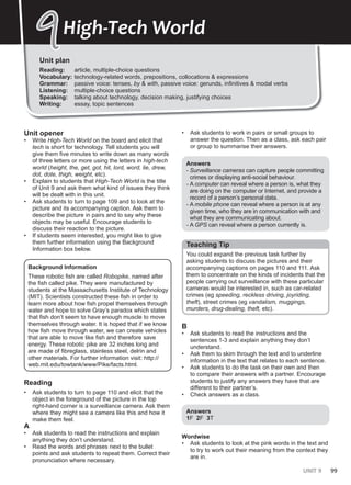 UNIT 9 99
Unit plan
Reading: article, multiple-choice questions
Vocabulary: technology-related words, prepositions, collocations & expressions
Grammar: passive voice: tenses, by & with, passive voice: gerunds, infinitives & modal verbs
Listening: multiple-choice questions
Speaking: talking about technology, decision making, justifying choices
Writing: essay, topic sentences
9
9High-Tech World
Unit opener
• Write High-Tech World on the board and elicit that
tech is short for technology. Tell students you will
give them five minutes to write down as many words
of three letters or more using the letters in high-tech
world (height, the, get, got, hit, lord, word, lie, drew,
dot, dote, thigh, weight, etc).
• Explain to students that High-Tech World is the title
of Unit 9 and ask them what kind of issues they think
will be dealt with in this unit.
• Ask students to turn to page 109 and to look at the
picture and its accompanying caption. Ask them to
describe the picture in pairs and to say why these
objects may be useful. Encourage students to
discuss their reaction to the picture.
• If students seem interested, you might like to give
them further information using the Background
Information box below.
Background Information
These robotic fish are called Robopike, named after
the fish called pike. They were manufactured by
students at the Massachusetts Institute of Technology
(MIT). Scientists constructed these fish in order to
learn more about how fish propel themselves through
water and hope to solve Gray’s paradox which states
that fish don’t seem to have enough muscle to move
themselves through water. It is hoped that if we know
how fish move through water, we can create vehicles
that are able to move like fish and therefore save
energy. These robotic pike are 32 inches long and
are made of fibreglass, stainless steel, delrin and
other materials. For further information visit: http://
web.mit.edu/towtank/www/Pike/facts.html.
Reading
• Ask students to turn to page 110 and elicit that the
object in the foreground of the picture in the top
right-hand corner is a surveillance camera. Ask them
where they might see a camera like this and how it
make them feel.
A
• Ask students to read the instructions and explain
anything they don’t understand.
• Read the words and phrases next to the bullet
points and ask students to repeat them. Correct their
pronunciation where necessary.
• Ask students to work in pairs or small groups to
answer the question. Then as a class, ask each pair
or group to summarise their answers.
Answers
- Surveillance cameras can capture people committing
crimes or displaying anti-social behaviour.
- A computer can reveal where a person is, what they
are doing on the computer or Internet, and provide a
record of a person’s personal data.
- A mobile phone can reveal where a person is at any
given time, who they are in communication with and
what they are communicating about.
- A GPS can reveal where a person currently is.
Teaching Tip
You could expand the previous task further by
asking students to discuss the pictures and their
accompanying captions on pages 110 and 111. Ask
them to concentrate on the kinds of incidents that the
people carrying out surveillance with these particular
cameras would be interested in, such as car-related
crimes (eg speeding, reckless driving, joyriding,
theft), street crimes (eg vandalism, muggings,
murders, drug-dealing, theft, etc).
B
• Ask students to read the instructions and the
sentences 1-3 and explain anything they don’t
understand.
• Ask them to skim through the text and to underline
information in the text that relates to each sentence.
• Ask students to do the task on their own and then
to compare their answers with a partner. Encourage
students to justify any answers they have that are
different to their partner’s.
• Check answers as a class.
Answers
1F 2F 3T
Wordwise
• Ask students to look at the pink words in the text and
to try to work out their meaning from the context they
are in.
 