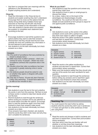 100 UNIT 9
• Ask them to compare their own meanings with the
definitions in the Wordwise box.
• Explain anything students don’t understand.
Close-Up
• Read the information in the Close-Up box to
students and explain anything they don’t understand.
Encourage them to cross out the options that are
clearly wrong while doing multiple-choice type
exercises so that they are left with only those
which are true based on the information in the text.
Then ask students to decide which one answers
the question or completes each statement best
according to the text.
C
• Encourage students to read all the questions and
options before they start to write their answers.
• Remind them that they should read the text more
carefully this time and underline any information in
the text relevant to each question.
• Ask students to do the task individually, but check
answers as a class.
Answers
1d (The world of surveillance that was predicted by
Orwell is already here.)
2a (With more than 4 million cameras – that’s one
camera for every 15 people – Britain has more
surveillance cameras than anywhere else in the
world.)
3b (Studies show that video surveillance has been
successful in greatly reducing crime in some
areas,…)
4c (He believes people should be asked to vote
on whether they agree or disagree with public
surveillance.)
5b (One day in France, 18-year-old Jean Francois
LeRoy was swimming…it would have taken him
as little as four minutes to die.)
Get the meaning!
D
• Ask students to scan the text to find and underline
the words in pink from this exercise. Tell them to look
at these words in context to help them decide which
one fits best.
• Remind students to read through the sentences
before circling any answers and to pay attention to
the words before and after the options. Encourage
them to read the sentences again once they have
finished to check their answers make sense.
• Ask students to do the task individually, but check
answers as a class.
• Once answers have been checked, ask students
what the words they didn't circle mean and why they
don’t complete the sentences.
Answers
1 deters
2 predict
3 install
4 Public
5 set off
What do you think?
• Ask students to read the questions and answer any
queries they might have.
• Ask students to work in pairs or small groups to
discuss their ideas.
• As a class, make a list on the board of the
advantages and disadvantages of public
surveillance. You could turn the task into a mini-
debate and ask students to form groups to argue for
and against public surveillance.
Vocabulary
A
• Ask students to cover up the words in the yellow
wordbank and to work with a partner to say what
they think each object is called in English.
• Read the words in the yellow wordbank to students
and ask them to repeat them. Correct their
pronunciation where necessary.
• Ask students to do the task individually, but check
answers as a class.
Answers
1 digital camera
2 remote control
3 GPS navigator
4 closed-circuit TV
5 batteries
6 microchip
7 camcorder
8 USB stick
B
• Read the words in the yellow wordbanks to
students and ask them to repeat them. Correct their
pronunciation where necessary.
• Make sure that students realise that they should only
use two of the words from each wordbank for each
question.
• Encourage students to read through the sentences
before writing any answers and to read them again
once they have finished to check their answers.
• Ask students to do the task individually, but check
answers as a class.
Answers
1 install, crash
2 gadget, manual
3 revolutionised,
developed
4 engineer, research
5 laboratory, test
Teaching Tip
You could expand this task further by asking
students what the words they didn’t use in sentences
1-5 mean and get them to write sentences of their
own using them.
C
• Read the words and phrases in bold to students and
ask them to repeat them. Correct their pronunciation
where necessary.
• Ask them which ones they are familiar with and
whether or not they know their meanings.
• Ask students to do the task individually, but check
answers as a class.
 