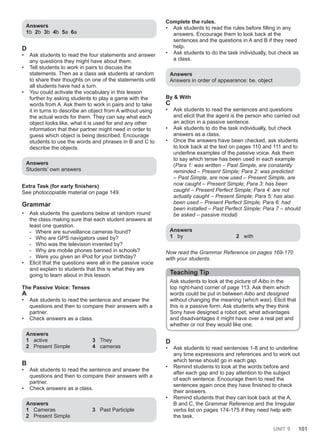 UNIT 9 101
Answers
1b 2b 3b 4b 5a 6a
D
• Ask students to read the four statements and answer
any questions they might have about them.
• Tell students to work in pairs to discuss the
statements. Then as a class ask students at random
to share their thoughts on one of the statements until
all students have had a turn.
• You could activate the vocabulary in this lesson
further by asking students to play a game with the
words from A. Ask them to work in pairs and to take
it in turns to describe an object from A without using
the actual words for them. They can say what each
object looks like, what it is used for and any other
information that their partner might need in order to
guess which object is being described. Encourage
students to use the words and phrases in B and C to
describe the objects.
Answers
Students’ own answers
Extra Task (for early finishers)
See photocopiable material on page 149.
Grammar
• Ask students the questions below at random round
the class making sure that each student answers at
least one question.
- Where are surveillance cameras found?
- Who are GPS navigators used by?
- Who was the television invented by?
- Why are mobile phones banned in schools?
- Were you given an iPod for your birthday?
• Elicit that the questions were all in the passive voice
and explain to students that this is what they are
going to learn about in this lesson.
The Passive Voice: Tenses
A
• Ask students to read the sentence and answer the
questions and then to compare their answers with a
partner.
• Check answers as a class.
Answers
1 active
2 Present Simple
3 They
4 cameras
B
• Ask students to read the sentence and answer the
questions and then to compare their answers with a
partner.
• Check answers as a class.
Answers
1 Cameras
2 Present Simple
3 Past Participle
Complete the rules.
• Ask students to read the rules before filling in any
answers. Encourage them to look back at the
sentences and the questions in A and B if they need
help.
• Ask students to do the task individually, but check as
a class.
Answers
Answers in order of appearance: be, object
By & With
C
• Ask students to read the sentences and questions
and elicit that the agent is the person who carried out
an action in a passive sentence.
• Ask students to do the task individually, but check
answers as a class.
• Once the answers have been checked, ask students
to look back at the text on pages 110 and 111 and to
underline examples of the passive voice. Ask them
to say which tense has been used in each example
(Para 1: was written – Past Simple, are constantly
reminded – Present Simple; Para 2: was predicted
– Past Simple, are now used – Present Simple, are
now caught – Present Simple; Para 3: has been
caught – Present Perfect Simple; Para 4: are not
actually caught – Present Simple; Para 5: has also
been used – Present Perfect Simple; Para 6: had
been installed – Past Perfect Simple; Para 7 – should
be asked – passive modal)
Answers
1 by 2 with
Now read the Grammar Reference on pages 169-170
with your students.
Teaching Tip
Ask students to look at the picture of Aibo in the
top right-hand corner of page 113. Ask them which
words could be put in between Aibo and designed
without changing the meaning (which was). Elicit that
this is a passive form. Ask students why they think
Sony have designed a robot pet, what advantages
and disadvantages it might have over a real pet and
whether or not they would like one.
D
• Ask students to read sentences 1-8 and to underline
any time expressions and references and to work out
which tense should go in each gap.
• Remind students to look at the words before and
after each gap and to pay attention to the subject
of each sentence. Encourage them to read the
sentences again once they have finished to check
their answers.
• Remind students that they can look back at the A,
B and C, the Grammar Reference and the Irregular
verbs list on pages 174-175 if they need help with
the task.
 