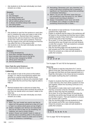 102 UNIT 9
• Ask students to do the task individually, but check
answers as a class.
Answers
1 is used
2 was damaged
3 are being carried out
4 are sent/are being sent
5 will be built/are going to be built
6 is always stored/has always been stored
7 was being tested
8 have been discovered
E
• Ask students to read the first sentence in each item
and to underline the verbs and make a note of the
tense they are in. Remind them that in passive
sentences the verb be should be in the same tense
as the main verb in the active sentence. Point out
that the subject of the verb will change and that this
may affect the form of the passive verb.
• Ask students to do the task individually, but check
answers as a class.
Answers
1 is being developed by
2 have been changed dramatically by
3 blood samples were sent to the lab by
4 will have been designed by NASA
5 will be given instructions
6 ever be answered by
Extra Task (for early finishers)
See photocopiable material on page 149.
Listening
• Ask students to look at the picture at the bottom
of page 114, read its accompanying caption and
describe to a partner what the picture shows.
Encourage students to discuss why scientists might
make robots like this and how they might be able to
help us.
A
• Remind students that in odd-one-out tasks they
should try to think about what connects the words so
that they can decide which one doesn’t relate to the
other two.
• Ask students to do the task individually, but check
answers as a class.
Answers
1 laser (‘Toy’ and ‘model’ are used to say that an
object isn’t the genuine article but a copy of it, but
a ’laser’ is a device which gives out ray of light.)
2 battery (‘Gadgets’ and ‘devices’ are instruments
that can be used to help you do something, but
‘batteries’ are used to power things.)
3 protect (‘Guess’ and ‘predict’ mean to make an
estimate about something either in the present or
future, but ‘protect’ means to make sure no harm
comes of someone or something.) →
4 fascinating (‘Necessary’ and ‘very important’ are
used to talk about something that is essential or
significant, but ‘fascinating’ means that something
is extremely interesting.)
5 attach (‘Try out’ and ‘test drive’ mean that you
use something to see how good it is, but ‘attach’
means to join one thing to another.)
6 design (‘Competitions’ and ‘races’ are kinds
of contests, but a ‘design’ is a plan for how
something should be built or made.)
B
• Ask students to read sentences 1-5 and answer any
questions they might have.
• Explain to students that the ideas in the sentences will
be heard on the recordings but that they have to listen
carefully to decide if they match what is said exactly or
just the basic idea of the recording.
• Go to track 17 on the Class Audio CD and play the
recording all the way through once and ask students
to write their answers. Then ask students to compare
their answers with a partner.
• Play the recording again and ask students to check
their answers and to fill in any missing answers.
• Check the answers as a class and ask students to
justify their answers.
Answers
1F 2F 3T 4T 5F
Turn to pages 161 and 162 for the tapescript.
Close-Up
• Ask students to read the instructions for C and to
glance at the task. Elicit that there are no questions on
the page and that there are three separate parts to it.
• Read the information in the Close-Up box to students
and explain anything they don’t understand.
C
• Explain to students that they will hear one piece of
a radio interview, then hear all the questions for that
part together, before the recording continues on to
the next part.
• Tell students to make notes next to each option so
that they remember what the information in each one
refers to when they hear the questions.
• Go to track 18 on the Class Audio CD and play the
recording once all the way through and ask students
to write their answers. Then ask students to compare
their answers with a partner.
• Play the recording again and ask students to check
their answers and to fill in any missing answers.
• Check the answers as a class and ask students to
justify their answers.
Answers
1a 2c 3c 4a 5a 6b 7a 8c
Turn to page 162 for the tapescript.
 