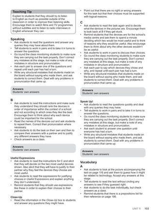 UNIT 9 103
Teaching Tip
Explain to students that they should try to listen
to English as much as possible outside of the
classroom in order to improve their listening skills.
Encourage them to watch films and TV programmes
without subtitles and to listen to radio interviews in
English whenever they can.
Speaking
• Ask students to read the questions and answer any
queries they may have about them.
• Tell students to work in pairs and to take it in turns to
answer the questions.
• Go round the class monitoring students to make sure
they are carrying out the task properly. Don’t correct
any mistakes at this stage, but make a note of any
mistakes in structure and pronunciation.
• Ask each pair to answer one of the questions and
repeat until each pair has had a turn.
• Write any structural mistakes that students made on
the board without saying who made them, and ask
students to correct them. Deal with any problems in
pronunciation that came up.
Answers
Students’ own answers
B
• Ask students to read the instructions and make sure
they understand they should rank the devices in
order of importance within the context of a school
and not according to which ones they like the best.
Encourage them to think about why each device
could be important for the school.
• Read the names of the devices out and ask students
to repeat them. Correct their pronunciation where
necessary.
• Ask students to do the task on their own and then to
compare their answers with a partner and to justify
any different answers they have.
• Check answers as a class.
Answers
Students’ own answers
Useful Expressions
• Ask students to read the instructions for C and elicit
that they will decide on the two most useful devices
shown. Also elicit that they will have to justify to their
partner why they feel the devices they choose are
most useful.
• Ask students to read the expressions for justifying
choices in Useful Expressions and explain anything
they don’t understand.
• Remind students that they should use expressions
like these in order to explain their choices to their
partner.
Close-Up
• Read the information in the Close-Up box to students
and answer any questions they might have.
• Point out that there are no right or wrong answers
for this task but that their choices must be supported
with logical reasons.
C
• Ask students to read the task again and to decide
what the devices in the pictures are. Encourage them
to look back at B if they get stuck.
• Remind students that the devices are for the school’s
media centre and ask them to spend a minute
deciding which two would be most useful and to think
of reasons why they would be useful. Also encourage
them to think about why the other devices wouldn’t
be as useful.
• Ask students to work in pairs to discuss their choices.
• Go round the class monitoring students to make sure
they are carrying out the task properly. Don’t correct
any mistakes at this stage, but make a note of any
mistakes in structure and pronunciation.
• Ask each pair to say which devices they chose and
why, and repeat until each pair has had a turn.
• Write any structural mistakes that students made on
the board without saying who made them, and ask
students to correct them. Deal with any problems in
pronunciation that came up.
Answers
Students’ own answers
Speak Up!
• Ask students to read the questions quickly and deal
with any queries they may have.
• Tell students to work in pairs and to take it in turns to
answer the questions.
• Go round the class monitoring students to make sure
they are carrying out the task properly. Don’t correct
any mistakes at this stage, but make a note of any
mistakes in structure and pronunciation.
• Ask each student to answer one question until
everyone has had a turn.
• Write any structural mistakes that students made on
the board without saying who made them, and ask
students to correct them. Deal with any problems in
pronunciation that came up.
Answers
Students’ own answers
Vocabulary
A
• Ask students to look at the picture accompanying the
text on page 116 and ask them to guess how it might
be related to technology. Accept any answers at this
stage.
• Tell students to read the text without circling any
answers to see if they guessed right.
• Ask students to do the task individually, but check
answers as a class.
• Remind students that there is a prepositions list for
their reference on page 186.
 