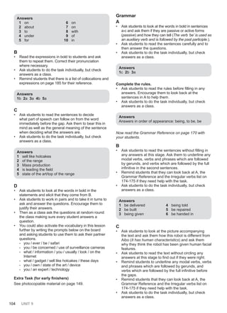 104 UNIT 9
Answers
1 on
2 about
3 to
4 under
5 for
6 on
7 on
8 with
9 of
10 in
B
• Read the expressions in bold to students and ask
them to repeat them. Correct their pronunciation
where necessary.
• Ask students to do the task individually, but check
answers as a class.
• Remind students that there is a list of collocations and
expressions on page 185 for their reference.
Answers
1b 2a 3a 4b 5a
C
• Ask students to read the sentences to decide
what part of speech can follow on from the word
immediately before the gap. Ask them to bear this in
mind as well as the general meaning of the sentence
when deciding what the answers are.
• Ask students to do the task individually, but check
answers as a class.
Answers
1 sell like hotcakes
2 of the range
3 Mass production
4 is leading the field
5 state of the art/top of the range
D
• Ask students to look at the words in bold in the
statements and elicit that they come from B.
• Ask students to work in pairs and to take it in turns to
ask and answer the questions. Encourage them to
justify their answers.
• Then as a class ask the questions at random round
the class making sure every student answers a
question.
• You could also activate the vocabulary in this lesson
further by writing the prompts below on the board
and asking students to use them to ask their partner
questions.
- you / ever / be / safari
- you / be concerned / use of surveillance cameras
- what / information / you / usually / look / on the
Internet
- what / gadget / sell like hotcakes / these days
- you / own / state of the art / device
- you / an expert / technology
Extra Task (for early finishers)
See photocopiable material on page 149.
Grammar
A
• Ask students to look at the words in bold in sentences
a-c and ask them if they are passive or active forms
(passive) and how they can tell (The verb ‘be’ is used as
an auxiliary verb and is followed by the past participle.).
• Ask students to read the sentences carefully and to
then answer the questions.
• Ask students to do the task individually, but check
answers as a class.
Answers
1c 2b 3a
Complete the rules.
• Ask students to read the rules before filling in any
answers. Encourage them to look back at the
sentences in A to help them.
• Ask students to do the task individually, but check
answers as a class.
Answers
Answers in order of appearance: being, to be, be
Now read the Grammar Reference on page 170 with
your students.
B
• Ask students to read the sentences without filling in
any answers at this stage. Ask them to underline any
modal verbs, verbs and phrases which are followed
by gerunds, and verbs which are followed by the full
infinitive in the second sentences.
• Remind students that they can look back at A, the
Grammar Reference and the Irregular verbs list on
174-175 if they need help with the task.
• Ask students to do the task individually, but check
answers as a class.
Answers
1 be delivered
2 be built
3 being given
4 being told
5 be repaired
6 be handed in
C
• Ask students to look at the picture accompanying
the text and ask them how this robot is different from
Aibo (It has human characteristics) and ask them
why they think the robot has been given human facial
features.
• Ask students to read the text without circling any
answers at this stage to find out if they were right.
• Remind students to underline any modal verbs, verbs
and phrases which are followed by gerunds, and
verbs which are followed by the full infinitive before
the gaps.
• Remind students that they can look back at A, the
Grammar Reference and the Irregular verbs list on
174-175 if they need help with the task.
• Ask students to do the task individually, but check
answers as a class.
 
