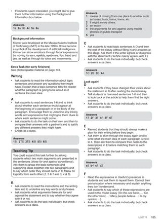 UNIT 9 105
• If students seem interested, you might like to give
them further information using the Background
Information box below.
Answers
1a 2a 3b 4c 5a 6a
Background Information
Kismet was developed at the Massachusetts Institute
of Technology (MIT) in the late 1990s. It has become
a symbol of the development of artificial intelligence.
Kismet can show emotions through facial expressions
by moving its ears, eyelids, eyebrows, lips, head and
jaw, as well as through its voice and movements.
Extra Task (for early finishers)
See photocopiable material on page 149.
Writing
• Ask students to read the information about topic
sentences and answer any questions they might
have. Explain that a topic sentence tells the reader
what the paragraph is going to be about as it
contains the main idea.
A
• Ask students to read sentences 1-6 and to think
about whether each sentence would appear at
the beginning of a paragraph or in the body of the
paragraph. Encourage them to underline any linking
words and expressions that might give them clues to
where each sentence might come.
• Ask students to do the task on their own and then to
compare their answers with a partner’s and to justify
any different answers they might have.
• Check as a class.
Answers
1SI 2TS 3TS 4SI 5SI 6SI
Teaching Tip
You could expand this task further by asking
students which two main arguments are presented in
the sentences (those for and against surveillance).
Ask them to group the topic sentences and
supporting ideas together into two paragraphs and
to say which order they should come in to follow on
logically from each other (2, 5 & 1 and 3, 4 & 6).
B
• Ask students to read the instructions and the writing
task and to underline any key words and phrases.
• Ask students what arguments there are for and
against the statement and to say whether they agree
with it or not.
• Ask students to do the task individually, but check
answers as a class.
Answers
1 means of moving from one place to another such
as buses, taxis, trains, trams, etc
2 It might annoy others.
3 an essay
4 the arguments for and against using mobile
phones on public transport
5 yes
C
• Ask students to read topic sentences A-D and then
the rest of the essay without filling in any answers at
this stage. Ask them if the writer agrees or disagrees
with the statement (He/She mainly agrees with it.).
• Ask students to do the task individually, but check
answers as a class.
Answers
1C 2B 3D 4A
Look again!
D
• Ask students if they have changed their views about
the statement in B after reading the model essay.
• Tell students to now read sentences 1-6 and then
to look back at the article to help them find the right
answers.
• Ask students to do the task individually, but check
answers as a class.
Answers
1T 2F 3T 4F 5F 6T
E
• Remind students that they should always make a
plan for their writing before they begin.
• Ask them to skim through the essay again and to
write what the main idea of each paragraph is next
to it. Then ask them to compare their notes to the
descriptions in E before matching them to each
paragraph.
• Ask students to do the task individually, but check
answers as a class.
Answers
a3 b4 c1 d2
F
• Read the expressions in Useful Expressions to
students and ask them to repeat them. Correct their
pronunciation where necessary and explain anything
they don’t understand.
• Ask students to say which of these expressions are
used in the model essay (On the one hand,…; On
the other hand,…; Many people believe…; In my
opinion,…).
• Ask students to do the task individually, but check
answers as a class.
 