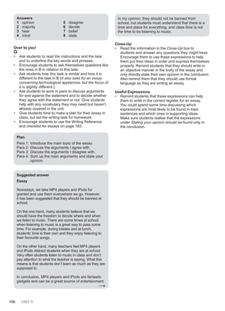 106 UNIT 9
Answers
1 opinion
2 majority
3 hear
4 mind
5 disagree
6 decide
7 belief
8 state
Over to you!
G
• Ask students to read the instructions and the task
and to underline the key words and phrases.
• Encourage students to ask themselves questions like
the ones in B in relation to this task.
• Ask students how this task is similar and how it is
different to the task in B (It also asks for an essay
concerning technological appliances, but the focus of
it is slightly different.).
• Ask students to work in pairs to discuss arguments
for and against the statement and to decide whether
they agree with the statement or not. Give students
help with any vocabulary they may need but haven’t
already covered in the unit.
• Give students time to make a plan for their essay in
class, but set the writing task for homework.
• Encourage students to use the Writing Reference
and checklist for essays on page 183.
Plan
Para 1: Introduce the main topic of the essay.
Para 2: Discuss the arguments I agree with.
Para 3: Discuss the arguments I disagree with.
Para 4: Sum up the main arguments and state your
opinion.
Suggested answer
Essay
Nowadays, we take MP4 players and iPods for
granted and use them everywhere we go. However,
it has been suggested that they should be banned at
school.
On the one hand, many students believe that we
should have the freedom to decide where and when
we listen to music. There are some times at school
when listening to music is a great way to pass some
time. For example, during breaks and at lunch,
students’ time is their own and they enjoy listening to
their favourite songs.
On the other hand, many teachers feel MP4 players
and iPods distract students when they are at school.
Very often students listen to music in class and don’t
pay attention to what the teacher is saying. What this
means is that students don’t learn as much as they are
supposed to.
In conclusion, MP4 players and iPods are fantastic
gadgets and can be a great source of entertainment.
→
In my opinion, they should not be banned from
school, but students must understand that there is a
time and place for everything, and class time is not
the time to be listening to music.
Close-Up
• Read the information in the Close-Up box to
students and answer any questions they might have.
Encourage them to use these expressions to help
them put their ideas in order and express themselves
properly. Remind students that they should write in
an objective manner in the body of the essay and
only directly state their own opinion in the conclusion.
Also remind them that they should use formal
language as they are writing an essay.
Useful Expressions
• Remind students that these expressions can help
them to write in the correct register for an essay.
You could spend some time discussing which
expressions are most likely to be found in topic
sentences and which ones in supporting ideas.
Make sure students realise that the expressions
under Stating your opinion should be found only in
the conclusion.
 