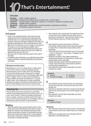 108 UNIT 10
Unit plan
Reading: article, multiple matching
Vocabulary: entertainment-related words, phrasal verbs, word formation
Grammar: reported speech: statements, questions, commands, requests & reporting verbs
Listening: multiple-choice questions
Speaking: talking about entertainment, comparing photos, expressing uncertainty
Writing: formal letter, clauses of purpose
10
10That’s Entertainment!
Unit opener
• Write That’s Entertainment! on the board and ask
students what kind of activities they associate with
entertainment. Try to elicit listening to/playing music,
dancing, watching a film/play, listening to the radio, etc.
• Explain to students that That’s Entertainment! is the
title of Unit 10. Ask them to turn to page 121 to discuss
the picture and its accompanying caption with a
partner. Encourage them to describe the picture and
their reactions to it as well as to say how it might be
related to the theme of the unit.
• Ask each pair to report their discussion to the rest of
the class.
• If students seem interested, you might like to give them
further information using the Background Information
box below.
Background Information
Breakdance is a form of street dance. It dates back
to the 1970s where it was first practised among
Afro-American youths in New York City. 'Breaking'
is part of the hip-hop youth culture and is usually
practised to this kind of music. Participants often take
part in ‘battles’ which are like dance competitions.
These battles can either be individual or in groups
called crews, with individuals or crews competing
against one another. Among the most famous crews
are the 'Rock Steady Crew' and the 'Justice Crew'.
Teaching Tip
Ask students if they are involved in any activities
similar to breakdancing that are part of the youth cul-
ture in their country. If there are students who prac-
tise an activity, ask them to tell the rest of the class
about it and to say why they do it. If possible, ask the
student(s) to give the others a demonstration.
Reading
• Write the words string, wind and percussion on the
board and draw lines between each word to make a
table with columns. Ask students what these three
words can all refer to (kinds of instruments) and ask
them which instruments they know in each category.
Write each instrument under the correct heading on
the board to complete the table.
• Ask students which instruments are traditional in their
country and to say whether they are string, wind or
percussion instruments. Then ask them if they or any
of their relatives play any of these instruments.
A
• Ask students to look at the pictures of the four
instruments. Read out their names and ask students
to repeat them. Correct their pronunciation where
necessary.
• Elicit what kind of instrument each one is (1 bouzouki
– string, 2 steel drum – percussion, 3 bagpipes and 4
didgeridoo – wind)
• Read the countries in the yellow wordbank to
students and ask them to repeat them. Correct their
pronunciation where necessary.
• Explain that they should match the particular kind
of each instrument shown in the pictures with the
countries they originate from.
• Ask students to do the task individually, but check
answers as a class.
Answers
1 Greece
2 Trinidad & Tobago
3 Scotland
4 Australia
B
• Ask students to look at the pictures accompanying
the text and ask them if they know who any of the
people are.
• Ask them to read the instructions and point out that the
person they are looking for is one of the people in the
pictures.
• Ask students to do the task individually, but check
answers as a class.
Answers
C Assane N’Diaye
Wordwise
• Ask students to look at the words in pink in the text and
to try to work out from the context they are in what they
mean.
• Ask them to compare their own meanings with the
definitions in the Wordwise box.
 