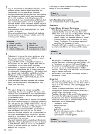 10 UNIT 1
B
• Say all of the words in the yellow wordbanks to the
students and ask them to repeat them after you.
Correct their pronunciation where necessary.
• Explain that all three words in each set are the same
part of speech and elicit which ones are adjectives
(1, 2, 4, 7), verb forms (3, 5 & 6) and nouns (8).
• Ask students to read the instructions and check that
they understand what they have to do. Explain to
students that the words are similar in some way, but
that only two of the three are needed to complete the
sentences.
• Ask students to do the task individually, but check
answers as a class.
• When answers have been checked, ask students
to write sentences of their own with the words that
weren’t used in the task.
Answers
1 honest, reliable 5 take, look
2 engaged, married 6 object, mind
3 fond, keen 7 easy-going, scruffy
4 elderly, middle-aged 8 grandparents, in-laws
C
• Tell students to look at the picture and to say what
they can see. Ask them what it might tell us about
relationships between elephants.
• Say each of the words in the yellow wordbank to
the students and ask them to repeat them after you.
Correct their pronunciation where necessary.
• Ask students to skim through the text to find out how
the photo is related to the text (It shows the strong
bond that exists between elephants.) Tell students that
they should read the text from start to finish without
filling in any of the words before they do the task.
• Ask students to do the task individually, but check
answers as a class.
• When answers have been checked, ask students
which piece of information about elephants they
found most surprising.
D
• This task is designed to activate some of the
vocabulary that has been taught in this lesson (the
words in bold). Ask students to read the instructions
and the three questions. Elicit the meanings of the
phrasal verbs in bold.
• Ask students to work in pairs to discuss the questions.
• Go round the class monitoring students to make sure
they are carrying out the task properly. Don’t correct
any mistakes you hear at this stage, but make a note
of any mistakes in structure and pronunciation.
• Ask each pair to answer one of the questions out
loud and repeat until each pair has had a turn.
• Write any structural mistakes that students made on
the board without saying who made them, and ask
students to correct them. Deal with any problems in
pronunciation that came up.
• You could also activate the vocabulary in this lesson
further by asking students to work in pairs to discuss
a relative he/she is fond of and to say why and also
to discuss another relative that he/she is not very
keen on and to say why.
Encourage students to use the vocabulary from this
lesson as much as possible.
Answers
Students’ own answer
Extra Task (for early finishers)
See photocopiable material on page 141.
Grammar
Present Simple & Present Continuous
• Write the following sentences on the board and ask
students what the verbs are. Then ask them what
tenses have been used and how they differ in meaning.
- Grandpa always sits near the window. (sits;
Present Simple; This sentence talks about a habit.)
- Grandpa is sitting near the window. (is sitting;
Present Continuous; This sentence talks about
something that is happening now.)
• Revise the affirmative, negative, question forms and
short answers of these two tenses with the class.
Answers
1c 2b 3d 4a
A
• Ask students to read sentences 1-4 and uses a-d
quickly. Make sure students understand that a-d refer
to the reasons why we use the Present Simple.
• Ask students to read sentence 1 again and to find
its use in a-d and to write the answer in the box
provided. Check they have the correct answer before
they do the rest of the task.
• Ask students to do the task individually, but check
answers as a class.
Be careful!
• Ask students to look back at sentence 4 in A. Write
the word always on the board and ask them where it
would go in this sentence (The English always drink
a lot of tea.).
• Explain to students that always is an adverb of
frequency and elicit the other adverbs of frequency
(usually, often, sometimes, never).
• Read the information in Be careful! to the students.
Then write the following sentences on the board.
Ask them to write them in their notebooks using
an adverb of frequency to make them true about
themselves and/or their families.
- I am late for school.
- My dad is hungry.
- I am tired.
- My brother is naughty.
- We drive to the supermarket on Saturdays.
- I listen to CDs in my room.
- My mum plays computer games.
Answers
Students’ own answers
 