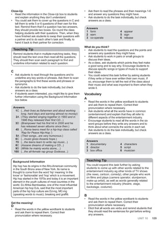UNIT 10 109
Close-Up
• Read the information in the Close-Up box to students
and explain anything they don’t understand.
• You could ask them to cover up the questions in C and
tell them to write 5 or 6 questions of their own for this
text. Remind them that if a question has two answers,
they should provide two boxes. Go round the class
helping students with their questions. Then, when they
have finished ask students to swap their questions with
a partner and to do each other’s task and finally, to
hand it back to their partner for correction.
Teaching Tip
Remind students that in multiple-matching tasks, they
should read the text once then read all the questions.
They should then scan each paragraph to find and
underline information related to each question.
C
• Ask students to read through the questions and to
underline any key words or phrases. Ask them to scan
the paragraphs to find these words and phrases or
synonyms.
• Ask students to do the task individually, but check
answers as a class.
• If students seem interested, you might like to give them
further information using the Background Information
box below.
Answers
1C (...their lives as fishermen and about working
long, hard days and earning almost no money)
2A (They started singing together in 1993 and in
1996 they released their first CD...)
3D (Brainpower had his first hit in 2000 and he
has released seven albums since then.)
4B (...Roma teens meet for a hip-hop class called
‘Rap for Peace Hip-Hop.’)
5A (Their songs...are very humorous.)
6C (...music gives Assane hope.)
7B (...the teens learn to write rap music...)
8C (Assane dreams of making a CD...)
9D (While he mainly works alone,...)
10B (...the all-female rap group Godessa...)
Background Information
Hip hop has its origins in the Afro-American community
in the South Bronx area of New York. Its name is
thought to come from the word ‘hip’ meaning ‘in the
know’ or ‘fashionable’ and ‘hop’ which is a movement.
Hip hop started in the 1970s and today it is an important
element in the youth cultures of most countries in the
world. DJ Afrika Bambaataa, one of the most influential
American hip hop DJs, said that the most important
parts of the hip hop culture are DJ-ing, MC-ing
(speaking words to music), breaking and graffiti.
Get the meaning!
D
• Read the words in the yellow wordbank to students
and ask them to repeat them. Correct their
pronunciation where necessary.
• Ask them to read the phrases and their meanings 1-6
and answer any questions they might have.
• Ask students to do the task individually, but check
answers as a class.
Answers
1 form
2 earn
3 co-operate
4 appear
5 sign
6 release
What do you think?
• Ask students to read the questions and the points and
answers any questions they might have.
• Ask students to work in pairs or small groups to
discuss their ideas.
• As a class, ask students which points they feel make
a good song and to say why. Encourage students to
discuss specific songs or types of music to support
their ideas.
• You could extend this task further by asking students
if they write or have ever written their own music. If
so, encourage them to tell the rest of the class about
their music and what was important to them when they
wrote it.
Vocabulary
A
• Read the words in the yellow wordbank to students
and ask them to repeat them. Correct their
pronunciation where necessary.
• Ask students what all the words have in common
(entertainment) and explain that they all refer to
different aspects of the entertainment industry.
• Encourage students to read all the words in the six
word groups before they write any answers and to
think about what connects the words in each set.
• Ask students to do the task individually, but check
answers as a class.
Answers
1 documentary
2 director
3 box office
4 characters
5 script
6 musician
Teaching Tip
You could expand this task further by asking
students to come up with other words related to the
entertainment industry eg other kinds of TV shows
(the news, cartoon, comedy), other people who work
on films and plays (camera operator, stuntperson,
make-up artist), as well as words generally related
to the entertainment industry (theatre, stage,
backstage, costume).
B
• Read the words in the yellow wordbank to students
and ask them to repeat them. Correct their
pronunciation where necessary.
• Elicit that all words are verbs and remind students that
they should read the sentences for gist before writing
any answers.
 