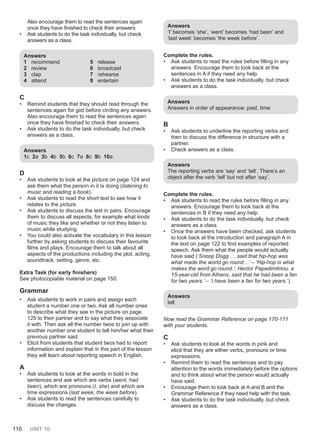 110 UNIT 10
Also encourage them to read the sentences again
once they have finished to check their answers.
• Ask students to do the task individually, but check
answers as a class.
Answers
1 recommend
2 review
3 clap
4 attend
5 release
6 broadcast
7 rehearse
8 entertain
C
• Remind students that they should read through the
sentences again for gist before circling any answers.
Also encourage them to read the sentences again
once they have finished to check their answers.
• Ask students to do the task individually, but check
answers as a class.
Answers
1c 2a 3b 4b 5b 6c 7a 8c 9b 10a
D
• Ask students to look at the picture on page 124 and
ask them what the person in it is doing (listening to
music and reading a book).
• Ask students to read the short text to see how it
relates to the picture.
• Ask students to discuss the text in pairs. Encourage
them to discuss all aspects, for example what kinds
of music they like and whether or not they listen to
music while studying.
• You could also activate the vocabulary in this lesson
further by asking students to discuss their favourite
films and plays. Encourage them to talk about all
aspects of the productions including the plot, acting,
soundtrack, setting, genre, etc.
Extra Task (for early finishers)
See photocopiable material on page 150.
Grammar
• Ask students to work in pairs and assign each
student a number one or two. Ask all number ones
to describe what they see in the picture on page
125 to their partner and to say what they associate
it with. Then ask all the number twos to join up with
another number one student to tell him/her what their
previous partner said.
• Elicit from students that student twos had to report
information and explain that in this part of the lesson
they will learn about reporting speech in English.
A
• Ask students to look at the words in bold in the
sentences and ask which are verbs (went, had
been), which are pronouns (I, she) and which are
time expressions (last week, the week before).
• Ask students to read the sentences carefully to
discuss the changes.
Answers
‘I’ becomes ‘she’, ‘went’ becomes ‘had been’ and
‘last week’ becomes ‘the week before’.
Complete the rules.
• Ask students to read the rules before filling in any
answers. Encourage them to look back at the
sentences in A if they need any help.
• Ask students to do the task individually, but check
answers as a class.
Answers
Answers in order of appearance: past, time
B
• Ask students to underline the reporting verbs and
then to discuss the difference in structure with a
partner.
• Check answers as a class.
Answers
The reporting verbs are ‘say’ and ‘tell’. There’s an
object after the verb ‘tell’ but not after ‘say’.
Complete the rules.
• Ask students to read the rules before filling in any
answers. Encourage them to look back at the
sentences in B if they need any help.
• Ask students to do the task individually, but check
answers as a class.
• Once the answers have been checked, ask students
to look back at the introduction and paragraph A in
the text on page 122 to find examples of reported
speech. Ask them what the people would actually
have said (‘Snoop Dogg … said that hip-hop was
what made the world go round…’ – ‘Hip-hop is what
makes the word go round.’; Hector Papadimitriou, a
15-year-old from Athens, said that he had been a fan
for two years.’ – ‘I have been a fan for two years.’).
Answers
tell
Now read the Grammar Reference on page 170-171
with your students.
C
• Ask students to look at the words in pink and
elicit that they are either verbs, pronouns or time
expressions.
• Remind them to read the sentences and to pay
attention to the words immediately before the options
and to think about what the person would actually
have said.
• Encourage them to look back at A and B and the
Grammar Reference if they need help with the task.
• Ask students to do the task individually, but check
answers as a class.
 