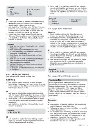 UNIT 10 111
Answers
1 said
2 she
3 following day
4 before
5 at that moment
6 her
7 you
8 told
D
• Encourage students to read the sentences carefully
before filling in any answers and to underline the
reporting verb in each new sentence.
• Ask students to think about what changes in tenses,
pronouns and time expressions are necessary in
each sentence. Also, tell them to bear in mind the
different structures that follow ‘say’ and ‘tell’.
• Encourage them to look back at A and B and the
Grammar Reference if they need help with the task.
• Ask students to do the task individually, but check
answers as a class.
Answers
1 (that) she had enjoyed the party the night before/
the previous night
2 (that) his mum didn’t like that reality show
3 us (that) we were going to visit the National Art
Gallery the next/following day
4 (that) Susan and Amanda would help her learn
her lines
5 (that) she had to finish her film review that night
6 (that) he was watching an interesting
documentary at that moment
7 me (that) Matthew had joined the drama group
the previous month
8 us (that) her grandmother had seen The Phantom
of the Opera
Extra Task (for early finishers)
See photocopiable material on page 150.
Listening
• Ask students if they have ever acted in a play or
been behind the scenes in a theatre before. If so, ask
them what it was like. If they haven’t, ask them what
they imagine it would be like.
A
• Ask students to look at the picture and to describe it
with their partners. Encourage them to discuss what the
various rooms might be and what they can see in them.
• Read words 1-5 to students and ask them to repeat
them after you. Correct their pronunciation where
necessary.
• Ask students to do the task individually, but check
answers as a class.
Answers
1e 2b 3c 4a 5d
B
• Ask students to predict the kinds of things people
might say about the things and places mentioned in
A before they listen to the recording.
• Go to track 19 on the Class Audio CD and play the
recording once all the way through and ask students
to write their answers. Ask students to discuss their
answers with a partner and then check answers as a
class.
Answers
1 stage
2 dresser
3 backstage
4 dressing room
5 costumes
Turn to page 162 for the tapescript.
Close-Up
• Read the information in the Close-Up box and
answer any questions that students might have.
• Remind students that it is important to read the
questions and the options carefully before listening
to the recording and to make notes next to each
option, so that they are better prepared to answer the
questions. You could also ask students to think about
what the answers might be before they listen.
C
• Go to track 20 on the Class Audio CD and play the
recording once all the way through and ask students
to write their answers. Then ask students to compare
their answers with a partner.
• Play the recording again and ask students to check
their answers and to fill in any missing answers.
• Check the answers as a class and ask students to
justify their answers.
Answers
1b 2b 3a 4c 5b 6b
Turn to pages 162 and 163 for the tapescript.
Teaching Tip
Encourage students not to panic if they don’t
understand or don’t catch all the information relating
to a particular question. Tell them they should move
on to the next question if this happens and then
to guess the answer to the question they missed.
There’s a one-in-three chance that they will get the
answer correct, so they shouldn’t leave any question
unanswered.
Speaking
A
• Ask students to read the questions and answer any
queries they may have about them.
• Tell students to work in pairs and to take it in turns to
answer the questions.
• Go round the class monitoring students to make sure
they are carrying out the task properly. Don’t correct
any mistakes at this stage, but make a note of any
mistakes in structure and pronunciation.
• Ask each pair to answer one of the questions and
repeat until every pair has had a turn.
 