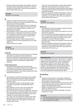 112 UNIT 10
• Write any structural mistakes that students made on
the board without saying who made them, and ask
students to correct them. Deal with any problems in
pronunciation that came up.
Answers
Students’ own answers
B
• Explain to students that when they do speaking
tasks where they have to answer questions that they
should be as polite as possible.
• Ask students to read through the sets of sentences
1-4 and elicit that both sentences in each set mean
almost the same thing but that one of them isn’t
expressed very politely.
• Ask students to work in pairs and for one student
to read all the a sentences and the other to read all
the b sentences. Ask them to say the sentences in
an appropriate manner and then to decide which
sentences are the most polite.
• Elicit that polite speech avoids strong verbs and
emphatic idioms and uses softeners like a bit, quite,
rather, etc.
• Check answers as a class.
Answers
1b 2b 3a 4b
Close-Up
• Read the information in the Close-Up box to students
and answer any questions they might have.
• Ask them what kinds of expressions they can use to
express uncertainty. Explain that these expressions
help them sound more natural and polite when
speaking.
Useful Expressions
• Read the Useful Expressions for Expressing
uncertainty to students and ask them to repeat them.
Correct their pronunciation where necessary.
• Encourage students to use these phrases when they
describe the pictures in C.
C
• Ask students to read the instructions and to decide
who will be Student A and who will be Student B.
Then ask them to read their specific task below
pictures 1 and 2.
• You might like to point out that Student A’s task
is based on the photos, but Student B’s task is
personal.
• Ask students to work in pairs and explain that
Student A will carry out his or her task first.
• Go round the class monitoring students to make sure
they are carrying out the task properly. Don’t correct
any mistakes at this stage, but make a note of any
mistakes in structure and pronunciation.
• As a class, ask one Student A to tell the rest of the
class what he or she said about the pictures. Ask
the other Student As if they agree or if they have
anything else to add.
Then ask a few Student Bs to answer their question.
• Follow the same procedure for pictures 3 and 4.
Make sure that students realise that this time Student
B will describe the pictures and Student A will answer
a personal question.
• Write any structural mistakes that students made on
the board without saying who made them, and ask
students to correct them. Deal with any problems in
pronunciation that came up.
Answers
Students’ own answers
Speak Up!
• Ask students to read the questions quickly and deal
with any queries they may have.
• Tell students to work in pairs and to take it in turns to
answer the questions.
• Go round the class monitoring students to make sure
they are carrying out the task properly. Don’t correct
any mistakes at this stage, but make a note of any
mistakes in structure and pronunciation.
• Ask each pair to answer one question until every pair
has had a turn.
• Write any structural mistakes that students made on
the board without saying who made them, and ask
students to correct them. Deal with any problems in
pronunciation that came up.
Answers
Students’ own answers
Teaching Tip
You could approach the task in Speak Up! in a slightly
different way. Ask students to work in small groups
and assign a reporter to each group. Ask them to
discuss the questions and to make notes on their
answers. The reporter from each group should then
report the idea discussed to the rest of the class.
Encourage the reporters to use reported speech as
much as possible when speaking to the class.
Vocabulary
A
• Read the phrasal verbs in the yellow wordbank to
students and ask them to repeat them. Correct their
pronunciation where necessary.
• Ask students to read the sentences and to try to work
out the meaning of the words in bold and how they
relate to the phrasal verbs above.
• Explain to students that some phrasal verbs will be
split by an object pronoun.
• Ask students to do the task individually, but check
answers as a class.
Answers
1 The documentary didn’t turn out to be very good.
2 The security guards might turn me away if I don’t
have a ticket for the concert. →
 