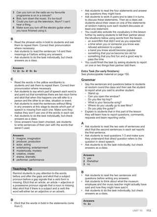 UNIT 10 113
3 Can you turn on the radio as my favourite
programme is on in a minute?
4 Bob, turn down the music. It’s too loud!
5 Could you turn up the television, Mum? I can’t
hear a thing.
6 Make sure you turn off the electric guitar when
you have finished using it.
B
• Read the phrasal verbs in bold to students and ask
them to repeat them. Correct their pronunciation
where necessary.
• Ask students to read the sentences 1-6 and their
meanings a-f before writing any answers.
• Ask students to do the task individually, but check
answers as a class.
Answers
1d 2c 3a 4f 5b 6e
C
• Read the words in the yellow wordbanks to
students and ask them to repeat them. Correct their
pronunciation where necessary.
• Ask students to say which part of speech each word is
and point out that sometimes there are two noun forms
and elicit that when this happens one will refer to a
person and the other to an idea, situation or event.
• Ask students to read the sentences without filling
in any answers at this stage to decide which part of
speech is missing from each one. Make sure they
realise they won’t use one of the words in each set.
• Ask students to do the task individually, but check
answers as a class.
• Once answers have been checked, ask students
to write sentences of their own with the words that
weren’t used.
Answers
1 imagine, imagination
2 producer, production
3 actor, acting
4 entertaining, entertainment
5 mysteriously, mystery
6 creative, create
7 drama, dramatic
8 performer, performance
Teaching Tip
Remind students to pay attention to the words
before and after the gaps and elicit that a subject
pronoun before a gap signals that a verb form is
missing. Elicit that an article, an article + adjective or
a possessive pronoun signals that a noun is missing.
Also elicit that if there is a subject and a verb the
word will either be an adjective or an adverb.
D
• Elicit that the words in bold in the statements come
from C.
• Ask students to read the four statements and answer
any questions they might have.
• Ask students to work in pairs and to take it in turns
to discuss these statements. Then as a class ask
students about their views on one of the statements
at random making sure each student discusses at
least one statement.
• You could also activate the vocabulary in this lesson
further by asking students to tell their partner about
the situations below using words from the lesson.
- an event/film that didn’t end as you expected
- a time when you or someone you know was
refused admission to a place
- a band you knew would become popular
- something that you’ve become too old for
- something that you find fun and a good way to
pass the time
• You could finish the task by asking students to report
on one or two things their partner told them.
Extra Task (for early finishers)
See photocopiable material on page 150.
Grammar
• Say the sentences and questions below to students
at random round the class and then ask the student
to report what you said to another student.
- Stand up.
- Can you open the window?
- Do you like hip hop?
- What is your favourite song?
- Where do you usually go to see films?
- Do you play the guitar?
• Explain to students that in this part of the lesson
they will learn how to report questions, commands,
requests and learn reporting verbs.
A
• Ask students to read the two sets of sentences and
elicit that the second sentences in each set reports
the first sentence.
• Ask students to read questions 1-3 and make sure
they understand that direct question refers to the
question in direct speech.
• Ask students to do the task individually, but check
answers as a class.
Answers
1 yes
2 if/whether
3 no
B
• Ask students to read the two sentences and
questions before writing any answers.
• Ask students to think about what the museum
employee and the music teacher might actually have
said and how they might have said it.
• Ask students to do the task individually, but check
answers as a class.
Answers
1b 2a
 