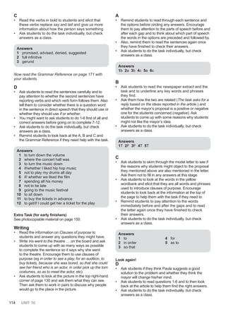 114 UNIT 10
C
• Read the verbs in bold to students and elicit that
these verbs replace say and tell and give us more
information about how the person says something.
• Ask students to do the task individually, but check
answers as a class.
Answers
1 promised, advised, denied, suggested
2 full infinitive
3 gerund
Now read the Grammar Reference on page 171 with
your students.
D
• Ask students to read the sentences carefully and to
pay attention to whether the second sentences have
reporting verbs and which verb form follows them. Also
tell them to consider whether there is a question word
in the sentence in direct speech that they should use or
whether they should use if or whether.
• You might want to ask students to do 1-6 first of all and
correct answers before going on to complete 7-12.
• Ask students to do the task individually, but check
answers as a class.
• Remind students to look back at the A, B and C and
the Grammar Reference if they need help with the task.
Answers
1 to turn down the volume
2 where the concert hall was
3 to turn the music down
4 if/whether I liked hip hop music
5 not to play my drums all day
6 if/ whether we liked the film
7 spending all his money
8 not to be late
9 going to the music festival
10 to sit down
11 to buy the tickets in advance
12 to get/if I could get her a ticket for the play
Extra Task (for early finishers)
See photocopiable material on page 150.
Writing
• Read the information on Clauses of purpose to
students and answer any questions they might have.
• Write Iris went to the theatre … on the board and ask
students to come up with as many ways as possible
to complete the sentence so it says why she went
to the theatre. Encourage them to use clauses of
purpose (eg in order to see a play, for an audition, to
buy tickets, because she was bored, so that she could
see her friend who is an actor, in order pick up the torn
costumes, so as to meet the actor, etc).
• Ask students to look at the picture in the top right-hand
corner of page 130 and ask them what they can see.
Then ask them to work in pairs to discuss why people
would go to the place in the picture.
A
• Remind students to read through each sentence and
the options before circling any answers. Encourage
them to pay attention to the parts of speech before and
after each gap and to think about which part of speech
the words in the options are preceded and followed by.
• Also, remind them to read the sentences again once
they have finished to check their answers.
• Ask students to do the task individually, but check
answers as a class.
Answers
1b 2a 3b 4c 5a 6c
B
• Ask students to read the newspaper extract and the
task and to underline any key words and phrases
they find.
• Ask them how the two are related (The task asks for a
reply based on the ideas reported in the article.) and
whether the mayor’s proposal is a positive or negative
one for the students concerned (negative). Ask
students to come up with some reasons why students
might not like the mayor’s idea.
• Ask students to do the task individually, but check
answers as a class.
Answers
1T 2F 3F 4T 5T
C
• Ask students to skim through the model letter to see if
the reasons why students might object to the proposal
they mentioned above are also mentioned in the letter.
Ask them not to fill in any answers at this stage.
• Ask students to look at the words in the yellow
wordbank and elicit that they are all words and phrases
used to introduce clauses of purpose. Encourage
students to look back at the information at the top of
the page to help them with the task if they need to.
• Remind students to pay attention to the words
immediately before and after the gaps and to read
the letter again once they have finished to check
their answers.
• Ask students to do the task individually, but check
answers as a class.
Answers
1 to
2 in order
3 so that
4 for
5 as to
Look again!
D
• Ask students if they think Paula suggests a good
solution to the problem and whether they think the
mayor will change his/her mind.
• Ask students to read questions 1-6 and to then look
back at the article to help them find the right answers.
• Ask students to do the task individually, but check
answers as a class.
 