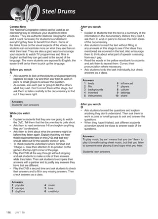 116 UNIT 10
General Note
The National Geographic videos can be used as an
interesting way to introduce your students to other
cultures. They are authentic National Geographic videos,
and it is not necessary for students to understand
everything they hear to benefit from them. Some of
the tasks focus on the visual aspects of the videos, so
students can concentrate more on what they see than on
what they hear. They are also a good way to encourage
your students to watch TV programmes and films in
English so that they can get used to the sound of the
language. The more students are exposed to English, the
easier it will be for them to pick up the language.
Before you watch
A
• Ask students to look at the pictures and accompanying
captions on page 132 and then ask them to work in
pairs or small groups to answer the question.
• As a class, ask each pair or group to tell the others
what they said. Don’t correct them at this stage, but
ask them to listen carefully to the documentary to find
out if they were right.
Answers
Students’ own answers
While you watch
B
• Explain to students that they are now going to watch
the DVD. Tell them that the documentary is quite short.
• Ask them to read sentences 1-6 and explain anything
they don’t understand.
• Ask them to think about what the answers might be
before they listen again. Explain that they will hear
these exact sentences on the DVD and that they
should listen out for the specific words in pink.
• To check students understand where Trinidad and
Tobago is, draw their attention to its position on the
globe in the top-right corner of the page.
• Play the DVD all the way through without stopping
and ask students to make a note of their answers
while they listen. Then ask students to compare their
answers with a partner and to justify any answers they
have that are different.
• Play the DVD a second time and ask students to check
their answers and to fill in any missing answers. Then
check answers as a class.
Answers
1 popular
2 escape
3 rhythms
4 music
5 tune
6 creativity
After you watch
C
• Explain to students that the text is a summary of the
information in the documentary. Before they read it,
ask them to work in pairs to discuss the main ideas
of the documentary.
• Ask students to read the text without filling in
any answers at this stage to see if the ideas they
mentioned are covered in the text. Also encourage
them to think about what part of speech is missing
from each gap.
• Read the words in the yellow wordbank to students
and ask them to repeat them. Correct their
pronunciation where necessary.
• Ask students to do the task individually, but check
answers as a class.
Answers
1 lively
2 fills
3 backgrounds
4 invented
5 instruments
6 influenced
7 players
8 culture
9 belongs
10 share
After you watch
D
• Ask students to read the questions and explain
anything they don’t understand. Then ask them to
work in pairs or small groups to ask and answer the
questions.
• When they have finished, ask different students
at random round the class to answer each of the
questions.
Answers
To play music ‘by ear’ means that you don’t learn to
play it formally using sheet music, but that you listen
to someone else playing it and copy what you hear.
Students’ own answers
Steel Drums
DVD
10
10
 