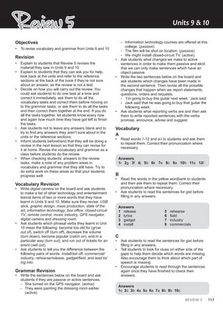 REVIEW 5 117
Review 5
Review 5 Units ͵ & ͭͬ
Objectives
• To revise vocabulary and grammar from Units 9 and 10
Revision
• Explain to students that Review 5 revises the
material they saw in Units 9 and 10.
• Explain to students that they can ask you for help,
look back at the units and refer to the reference
sections at the back of the book if they’re not sure
about an answer, as the review is not a test.
• Decide on how you will carry out the review. You
could ask students to do one task at a time and
correct it immediately, ask them to do all the
vocabulary tasks and correct them before moving on
to the grammar tasks, or ask them to do all the tasks
and then correct them together at the end. If you do
all the tasks together, let students know every now
and again how much time they have got left to finish
the tasks.
• Ask students not to leave any answers blank and to
try to find any answers they aren’t sure about in the
units or the reference sections.
• Inform students beforehand that they will be doing a
review in the next lesson so that they can revise for
it at home. Revise the vocabulary and grammar as a
class before students do the review.
• When checking students’ answers to the review
tasks, make a note of any problem areas in
vocabulary and grammar that they still have. Try to
do extra work on these areas so that your students
progress well.
Vocabulary Revision
• Write digital camera on the board and ask students
to make a list of other technology and entertainment
lexical items of two or more words that they have
learnt in Units 9 and 10. Make sure they revise: USB
stick, graphic design, mass production, state of the
art, information technology, box office, closed-circuit
TV, remote control, music industry, GPS navigator,
digital camera and dressing room.
• Ask students which phrasal verbs they learnt in Unit
10 mean the following: become too old for (grow
out of), switch off (turn off), decrease the volume
(turn down), become popular (catch on), end in a
particular way (turn out), and run out of tickets for an
event (sell out).
• Ask students to tell you the difference between the
following pairs of words: install/set off, commercial/
industry, rehearse/release, gadget/field, and lead to/
log into.
Grammar Revision
• Write the sentences below on the board and ask
students if they are passive or active sentences.
- She turned on the GPS navigator. (active)
- They were painting the dressing room earlier.
(active)
- Information technology courses are offered at this
college. (passive)
- The film will be shot on location. (passive)
- We might install closed-circuit TV. (active).
• Ask students what changes we make to active
sentences in order to make them passive and elicit
that we can only make sentences which have an
object passive.
• Write the two sentences below on the board and
ask students which changes have been made in
the second sentence. Then revise all the possible
changes that happen when we report statements,
questions, orders and requests.
- ‘I’m going to buy this guitar next week.’ Jack said.
- Jack said that he was going to buy that guitar the
following week.
• Ask students what reporting verbs are and then ask
them to write reported sentences with the verbs
promise, announce, advise and suggest.
Vocabulary
A
• Read words 1-12 and a-l to students and ask them
to repeat them. Correct their pronunciation where
necessary.
Answers
1i 2g 3f 4j 5b 6k 7e 8c 9a 10h 11e 12l
B
• Read the words in the yellow wordbank to students
and then ask them to repeat them. Correct their
pronunciation where necessary.
• Ask students to read the sentences for gist before
filling in any answers.
Answers
1 release
2 lyrics
3 gadget
4 install
5 rehearse
6 field
7 industry
8 commercials
C
• Ask students to read the sentences for gist before
filling in any answers.
• Tell students to look for clues on either side of the
gaps to help them decide which words are missing.
Also encourage them to think about which part of
speech is missing.
• Encourage students to read through the sentences
again once they have finished to check their
answers.
Answers
1c 2c 3b 4a 5a 6a 7a 8b 9b 10c
 