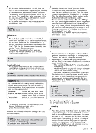 UNIT 1 11
B
• Ask students to read sentences 1-5 and uses a-e
quickly. Make sure students understand that a-e refer
to the reasons why we use the Present Continuous.
• Ask students to read sentence 1 again and to find its
use in a-e. They should then write the answer in the
box provided. Check they have the correct answer
before they do the rest of the task.
• Ask students to do the task individually, but check
answers as a class.
Answers
1d 2c 3b 4a 5e
Stative verbs
C
• Ask students to read the instructions and elicit that
stative verbs are verbs we use only in the simple tenses.
• Ask students to read the two sentences (a and b)
and ask them which time expression has been used
(now). Elicit that this time expression is usually used
with the Present Continuous tense.
• Ask students which sentence here is correct
and elicit that Present Simple is used because
understand is a stative verb.
Answer
b
Complete the rule
• Ask students to read through the whole rule from
start to finish once before they circle any answers.
Answers
Answers in order of appearance: continuous, states
Teaching Tip
You could expand this task by writing the following
verbs in a jumbled order on the board and asking
students what kind of verb each one is (eg emotion,
state of mind or possession).
Emotions: dislike, like, hate, love, prefer
States of the mind: appear, believe, forget, hope,
realise, seem, think, understand
Possession: belong to, have, own, possess
D
• Ask students to read the instructions and then to
discuss the two sentences in pairs.
• Check the answer as a class.
Now read the Grammar Reference on pages 161-162
with your students.
Answers
a The verb think here means believe or have an
opinion about something.
b The verb think here means consider.
E
• Read the verbs in the yellow wordbank to the
students and draw their attention to the ones that
have the word not in front of them. Elicit that these
verbs will be used in the negative form in the gaps.
Elicit that all verbs are either stative verbs or verbs
that can be both stative and action verbs.
• Ask students to read sentences 1-8 without filling in
the gaps. Encourage them to think about the general
meaning of each sentence so that they know which
word from the list might fit, in terms of meaning. Also
tell them to underline any adverbs of frequency and
time expressions and to think about which tenses
they are usually used with.
• Ask students to do the task individually, but check
answers as a class.
Answers
1 is being 5 don’t/do not look
2 love 6 know
3 are seeing 7 doesn’t/does not weigh
4 belongs 8 hear
F
• Ask students to look at the photo and say who the
girls may be and how they might be related (sisters,
cousins). Ask them to justify their answers.
• Ask students to read the text from start to finish
without filling in any answers. Ask them the questions
below about the text.
- Who are Katy and Sandy? (The writer’s/narrator’s
twin sisters.)
- What tricks do they play? (They change clothes to
confuse the others in their family.)
- What does Katy like that Sandy doesn’t? (reading)
• Remind students to pay attention to whether verbs
are stative or action, as well as to any adverbs of
frequency and time expressions used in the text.
Ask students to do the task individually, but check
answers as a class.
Answers
1 think 6 wear
2 have 7 often change
3 are 8 spends
4 don’t know 9 hates
5 are always playing 10 is reading
Extra Task (for early finishers)
See photocopiable material on page 141.
Listening
A
• As a class, remind students of words to describe hair,
(especially straight, curly, long and short) by asking
them to describe one of their classmate’s hair. Then
ask them to say if there are any students who have
similar hair or different hair, if possible. Encourage
students to use words and phrases such as both,
too, the same as and as well when describing
similarities and different to, but, whereas, however
and though to describe differences.
 