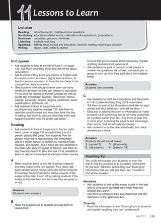 UNIT 11 119
Unit plan
Reading: advertisements, multiple-choice questions
Vocabulary: education-related words, collocations & expressions, prepositions
Grammar: causative, gerunds, infinitives
Listening: multiple matching
Speaking: talking about school and education, decision making, reaching a decision
Writing: report, both, either & neither
11
11Lessons to Learn
Unit opener
• Ask students to look at the title of Unit 11 on page
135. Ask them what they think this unit will be about
(education).
• Ask students if they know any idioms in English with
the words lesson and learn (eg to learn a lesson, to
teach someone a lesson, to learn the hard way, to be
a tough/hard lesson to learn).
• Give students one minute to write down as many
words and phrases as they can related to education.
Try to elicit the names of school subjects as well as
words like knowledge, teacher, classroom, school,
college, university, course, degree, certificate, exam,
qualifications, timetable, etc.
• Ask students to look at the picture and
accompanying caption on page 135. Ask them to
describe what it shows and how they think the boy
is feeling. Ask them to discuss what they think was
happening at the time the photo was taken.
Reading
• Ask students to look at the picture in the top right-
hand corner of page 136 and elicit that it is of a
person playing the guitar. Ask students how the
person might have learnt to play this instrument
(eg at a music school, at school, by having private
lessons, self-taught). Ask if there are any students in
the class who play the guitar. If there is, ask them to
say how they learnt to play and ask if it is possible to
learn to play an instrument at schools in their country.
A
• Refer students back to this list of school subjects
that they made in the unit opener. As a class, ask
each student about his/her favourite school subjects.
Encourage them to talk about all the aspects of the
subjects they like. Finish off by asking students if the
subjects they like best are the ones they are good at
or not.
Answers
Students’ own answers
B
• Read the subjects out to students and ask them to
repeat them.
Correct their pronunciation where necessary. Explain
anything students don’t understand.
• Ask students to work in pairs or small groups to
answer the questions. As a class, ask each pair or
group to sum up what they said about the subjects
listed.
Answers
Students’ own answers
C
• Ask students to read the instructions and the points
in 1-4. Explain anything they don’t understand.
• Tell them to look at the illustrations and title for each
advert and elicit what each one will be about.
• Elicit that in adverts this kind of information is made
to stand out in some way and is normally presented
as numbers rather than text. Ask them to bear this
in mind when scanning the adverts and encourage
them not to read the adverts too closely.
• Ask students to do the task individually, but check
answers as a class.
Answers
Students should tick all boxes.
1 (advert 2)
2 (all adverts)
3 (all adverts)
4 (adverts 1-4)
Teaching Tip
You could encourage your students to scan the
text to find the answers to C by setting a time limit
for the task. Tell them before they start looking for
information that you will give them two minutes to
find all the answers.
Wordwise
• Ask students to look at the words in pink in the text
and to try to work out what they mean from the
context they are in.
• Ask them to compare their own meanings with the
definitions in the Wordwise box.
Close-Up
• Read the information in the Close-Up box to students
and explain anything they don’t understand.
 
