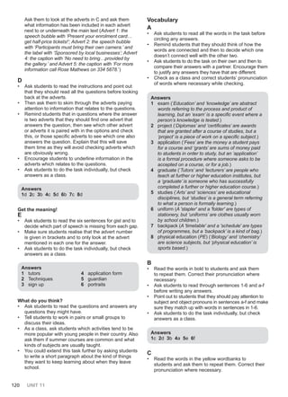 120 UNIT 11
Ask them to look at the adverts in C and ask them
what information has been included in each advert
next to or underneath the main text (Advert 1: the
speech bubble with ‘Present your enrolment card…
get half-price tickets!’; Advert 2: the speech bubble
with ‘Participants must bring their own camera.’ and
the label with ‘Sponsored by local businesses’; Advert
4: the caption with ‘No need to bring…provided by
the gallery.’ and Advert 5: the caption with ‘For more
information call Rose Mathews on 334 5878.’)
D
• Ask students to read the instructions and point out
that they should read all the questions before looking
back at the adverts.
• Then ask them to skim through the adverts paying
attention to information that relates to the questions.
• Remind students that in questions where the answer
is two adverts that they should find one advert that
answers the question, then see which other advert
or adverts it is paired with in the options and check
this, or those specific adverts to see which one also
answers the question. Explain that this will save
them time as they will avoid checking adverts which
are obviously wrong.
• Encourage students to underline information in the
adverts which relates to the questions.
• Ask students to do the task individually, but check
answers as a class.
Answers
1d 2c 3b 4c 5d 6b 7c 8d
Get the meaning!
Ε
• Ask students to read the six sentences for gist and to
decide which part of speech is missing from each gap.
• Make sure students realise that the advert number
is given in brackets and to only look at the advert
mentioned in each one for the answer.
• Ask students to do the task individually, but check
answers as a class.
Answers
1 tutors
2 Techniques
3 sign up
4 application form
5 guardian
6 portraits
What do you think?
• Ask students to read the questions and answers any
questions they might have.
• Tell students to work in pairs or small groups to
discuss their ideas.
• As a class, ask students which activities tend to be
more popular with young people in their country. Also
ask them if summer courses are common and what
kinds of subjects are usually taught.
• You could extend this task further by asking students
to write a short paragraph about the kind of things
they want to keep learning about when they leave
school.
Vocabulary
A
• Ask students to read all the words in the task before
circling any answers.
• Remind students that they should think of how the
words are connected and then to decide which one
doesn’t connect well with the other two.
• Ask students to do the task on their own and then to
compare their answers with a partner. Encourage them
to justify any answers they have that are different.
• Check as a class and correct students’ pronunciation
of words where necessary while checking.
Answers
1 exam (‘Education’ and ‘knowledge’ are abstract
words referring to the process and product of
learning, but an ‘exam’ is a specific event where a
person’s knowledge is tested.)
2 project (‘Diplomas’ and ‘certificates’ are awards
that are granted after a course of studies, but a
‘project’ is a piece of work on a specific subject.)
3 application (‘Fees’ are the money a student pays
for a course and ‘grants’ are sums of money paid
to students in order to study, but an ‘application’
is a formal procedure where someone asks to be
accepted on a course, or for a job.)
4 graduate (‘Tutors’ and ‘lecturers’ are people who
teach at further or higher education institutes, but
a ‘graduate’ is someone who has successfully
completed a further or higher education course.)
5 studies (‘Arts’ and ‘sciences’ are educational
disciplines, but ‘studies’ is a general term referring
to what a person is formally learning.)
6 uniform (A 'stapler' and a 'folder' are types of
stationery, but ‘uniforms’ are clothes usually worn
by school children.)
7 backpack (A 'timetable' and a 'schedule' are types
of programmes, but a ‘backpack’ is a kind of bag.)
8 physical education (PE) (‘Biology’ and ‘chemistry’
are science subjects, but ‘physical education’ is
sports based.)
B
• Read the words in bold to students and ask them
to repeat them. Correct their pronunciation where
necessary.
• Ask students to read through sentences 1-6 and a-f
before writing any answers.
• Point out to students that they should pay attention to
subject and object pronouns in sentences a-f and make
sure they match up with words in sentences in 1-6.
• Ask students to do the task individually, but check
answers as a class.
Answers
1c 2d 3b 4a 5e 6f
C
• Read the words in the yellow wordbanks to
students and ask them to repeat them. Correct their
pronunciation where necessary.
 