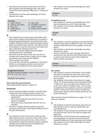 UNIT 11 121
• Elicit that the two words in each set are the same
part of speech and that although they may seem
similar they have important differences in meaning or
usage.
• Ask students to do the task individually, but check
answers as a class.
Answers
1 expel, behave
2 primary, secondary
3 pass, fail
4 qualifications,
courses
5 miss, lose
6 candidate, examiner
7 subject, lesson
8 accent, pronunciation
D
• Ask students to look at the picture in the bottom left-
hand corner of page 138 and elicit that it is a stack of
foreign language dictionaries and phrase books. Ask
students what kind of person would use these kinds of
books and whether they use them, how often and why.
• Ask students to read the instructions and make sure
they understand what they have to do.
• Tell them to read the bullet points and explain
anything they don’t understand.
• Ask them to do the task on their own and then to
compare their answers with a partner and to justify
any answers they have that are different.
• Check answers as a class.
• You could also activate the vocabulary in this lesson
further by encouraging students to discuss their
experience of preparing for and taking exams.
Suggested Answers
Students should complete in order of appearance:
B, T, B, T, B, T, B, T, S, S
Students’ own answers
Extra Task (for early finishers)
See photocopiable material on page 151.
Grammar
• Ask the questions below at random round the class
making sure each student answers at least one.
- Have you had your letter from the previous unit
marked yet?
- When was the last time you had one of your
lessons cancelled?
- Have any of your classmates had their hair cut
recently?
• Elicit from students that the questions used the
causative and that this is what they will learn about in
this part of the lesson.
A
• Ask students to look at the words in bold and ask
them what they have in common (They both use the
Future Simple tense and the main verb is ‘check’.)
• Ask students to read the sentences and the questions
carefully and to think about how the difference in
structure changes the meaning.
• Ask students to do the task individually, but check
answers as a class.
Answers
1b 2a
Complete the rule.
• Ask students to read the rule carefully and to look
back at sentences a and b if they need help.
• Ask students to do the task individually, but check
answers as a class.
Answer
have
B
• Ask students to read the sentences and elicit that the
position of the object is different in each one. Remind
students of the formula for the causative in the rule
above.
• Ask students to do the task individually, but check
answers as a class.
• Once the answer has been checked, elicit that in
sentence two we have the Past Perfect tense which
is used to show that one past action happened
before another past action.
Answer
Students should tick sentence 1.
Be careful!
• Ask students to read the information in Be careful!
and point out that the verb have can come in any
tense or be used after modals and semi-modals in
the causative.
• Ask students to look back at the adverts on pages
136 & 137 to find examples of the causative (Advert
2: We’ll even have your best photo framed for you
at the end.; Advert 3: Children under 16 must have
an application form signed by a parent or guardian.;
Advert 4: At the end of each course, the best two
young artists will have their portraits painted by one
of the instructors!).
Now read the Grammar Reference on pages 171-172
with your students.
C
• Ask students to read the instructions and point out
that they don’t have to add any words here, just
unscramble them.
• Ask students to read through the sentences to work
out what the main verb is and what its subject and
object are.
• Remind them of the formula for the causative and
encourage them to look back at A and B and the
Grammar Reference if they need help with the task.
• Ask students to do the task individually, but check
answers as a class.
 