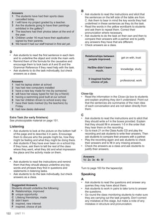 122 UNIT 11
Answers
1 The students have had their sports class
cancelled today.
2 I will have my project graded by a teacher.
3 Are the students going to have their paintings
exhibited in the gallery?
4 The teachers had their photos taken at the end of
the year.
5 Children under 16 must have their application
signed by their parents.
6 We haven’t had our staff trained in first aid yet.
D
• Ask students to read the first sentence in each item
and to underline the object and circle the main verb.
• Remind them of the formula for the causative and
encourage them to look back at A and B and the
Grammar Reference if they need help with the task.
• Ask students to do the task individually, but check
answers as a class.
Answers
1 had his laptop stolen at school
2 has had new computers installed
3 have a new key made for me (by someone)
4 will have her essay typed for her (by a friend)
5 having a swimming pool built at our school
6 has her children driven to school every day
7 have their tests marked (by the teachers) by
Friday
8 had new desks delivered
Extra Task (for early finishers)
See photocopiable material on page 151.
Listening
• Ask students to look at the picture on the bottom half
of the page and to describe it in pairs. Encourage
them to discuss who the people might be, how they
might be feeling and what they might be doing there.
• Ask students if they have ever been on a school trip.
If they have, ask them to tell the rest of the class
where they went, what they did and what impression
the place and the activity made on them.
A
• Ask students to read the instructions and remind
them that they should always underline any key
words and phrases they find in questions and
statements in listening tasks.
• Ask students to do the task individually, but check
answers as a class.
Suggested Answers
Students should underline the following:
A Relationships, improved
B unique opportunity
C Lifelong friendships, made
D didn’t learn
E inspired, new interest
F inspired, choice of job
B
• Ask students to read the instructions and elicit that
the sentences on the left side of the table are from
C. Ask them to bear in mind the key words they had
underlined in these sentences as they do the task.
• Read the words in the yellow wordbank to students
and ask them to repeat them. Correct their
pronunciation where necessary.
• Ask students to do the task on their own and then to
compare their answers with a partner and to justify
any answers they have that are different.
• Check answers as a class.
Relationships between
people improved.
get on with, trust
He/She didn’t learn
much.
knowledge, study
It inspired his/her
choice of job.
professional, work
Close-Up
• Read the information in the Close-Up box to students
and explain anything they don’t understand. Point out
that the sentences are summaries of the main idea
of each conversation and are not taken directly from
them.
C
• Ask students to read the instructions and to elicit that
they should write a-f in the boxes provided. Explain
that they should fill in answers 1-5 in the order that
they hear them on the recording.
• Go to track 21 on the Class Audio CD and play the
recording and ask students to write their answers. Then
ask students to compare their answers with a partner.
• Play the recording again and ask students to check
their answers and to fill in any missing answers.
• Check the answers as a class and ask students to
justify their answers.
Answers
1d 2a 3e 4b 5f
Turn to page 163 for the tapescript.
Speaking
Α
• Ask students to read the questions and answer any
queries they may have about them.
• Ask students to work in pairs to take turns to answer
the questions.
• Go round the class monitoring students to make sure
they are carrying out the task properly. Don’t correct
any mistakes at this stage, but make a note of any
mistakes in structure and pronunciation.
 