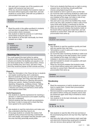 UNIT 11 123
• Ask each pair to answer one of the questions and
repeat until everyone has had a turn.
• Write any structural mistakes that students made on
the board without saying who made them, and ask
students to correct them. Deal with any problems in
pronunciation that came up.
Answers
Students’ own answers
B
• Read the words in the yellow wordbank to students
and ask them to repeat them. Correct their
pronunciation where necessary.
• Ask students to label the pictures in C with these
words before doing the task in B.
• Ask students to do the task individually, but check
answers as a class.
Answers
1 football pitch
2 gymnasium
3 computer room
4 library
5 pool
Teaching Tip
You could expand this task further by asking
students which of these facilities they have at their
schools and whether the facilities are popular or not
and what students like or dislike about them. If there
are any facilities they don’t have, ask them if they
think they would be popular at their schools and why.
Close-Up
• Read the information in the Close-Up box to students
and explain anything they don’t understand.
• Remind students that they can look at the Speaking
Reference on page 184 if they need help with C.
Explain that the sections on Opening discussions,
Giving your opinion, Asking if someone agrees,
Agreeing, Disagreeing, Justifying choices, Talking
about advantages and disadvantages, Reaching
a decision and Giving yourself time to think will be
most helpful to them here.
Useful Expressions
• Ask students to read the expressions for reaching a
decision in Useful Expressions and explain anything
they don’t understand.
• Remind students that they should use expressions
like these in order to recap and to check that they
have agreed to the same facilities.
C
• Ask students to read the instructions and make sure
they understand what they have to do.
• Encourage students to consider the needs of all
students at the school and how they could benefit
from each facility, and explain that they shouldn’t pick
the ones that they personally would prefer.
• Point out to students that there are no right or wrong
answers here, but that they should justify their
choices using logical arguments.
• Ask students to work in pairs to carry out the task.
• Go round the class monitoring students to make sure
they are carrying out the task properly. Don’t correct
any mistakes at this stage, but make a note of any
mistakes in structure and pronunciation.
• Ask each pair to say which two facilities they chose
and to say why. Ask a student to make a note of how
many times each facility is mentioned so that the
class can see which facilities were the most popular.
• Write any structural mistakes that students made on
the board without saying who made them, and ask
students to correct them. Deal with any problems in
pronunciation that came up.
Answers
Students’ own answers
Speak Up!
• Ask students to read the questions quickly and deal
with any queries they may have.
• Tell students to work in pairs and to take it in turns to
answer the questions.
• Go round the class monitoring students to make sure
they are carrying out the task properly. Don’t correct
any mistakes at this stage, but make a note of any
mistakes in structure and pronunciation.
• Ask each student to answer one question until each
pair has had a turn.
• Write any structural mistakes that students made
on the board without saying who made them, and
ask them to correct them. Deal with any problems in
pronunciation that came up.
Answers
Students’ own answers
Vocabulary
A
• Read the expressions in bold to students and ask
them to repeat them. Correct their pronunciation
where necessary.
• Remind students to read through the sentences and
the options before circling any answers and to read
the sentences again when they’re finished to check
their answers.
• Ask students to do the task individually, but check
answers as a class.
Answers
1b 2b 3a 4a 5b 6b
B
• Ask students to read the title of the text and look at
the accompanying picture and say how they might be
related.
• Ask them why high-school students might need help
and what kind of advice they would give to students
who are nervous about going to high school.
 