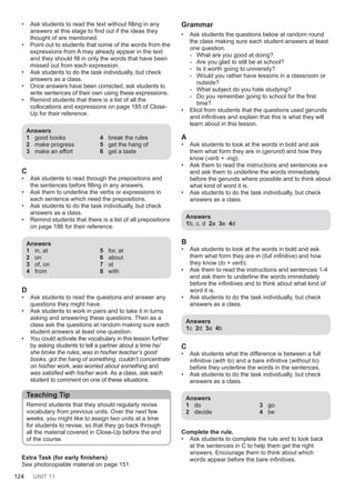124 UNIT 11
• Ask students to read the text without filling in any
answers at this stage to find out if the ideas they
thought of are mentioned.
• Point out to students that some of the words from the
expressions from A may already appear in the text
and they should fill in only the words that have been
missed out from each expression.
• Ask students to do the task individually, but check
answers as a class.
• Once answers have been corrected, ask students to
write sentences of their own using these expressions.
• Remind students that there is a list of all the
collocations and expressions on page 185 of Close-
Up for their reference.
Answers
1 good books
2 make progress
3 make an effort
4 break the rules
5 get the hang of
6 get a taste
C
• Ask students to read through the prepositions and
the sentences before filling in any answers.
• Ask them to underline the verbs or expressions in
each sentence which need the prepositions.
• Ask students to do the task individually, but check
answers as a class.
• Remind students that there is a list of all prepositions
on page 186 for their reference.
Answers
1 in, at
2 on
3 of, on
4 from
5 for, at
6 about
7 at
8 with
D
• Ask students to read the questions and answer any
questions they might have.
• Ask students to work in pairs and to take it in turns
asking and answering these questions. Then as a
class ask the questions at random making sure each
student answers at least one question.
• You could activate the vocabulary in this lesson further
by asking students to tell a partner about a time he/
she broke the rules, was in his/her teacher’s good
books, got the hang of something, couldn’t concentrate
on his/her work, was worried about something and
was satisfied with his/her work. As a class, ask each
student to comment on one of these situations.
Teaching Tip
Remind students that they should regularly revise
vocabulary from previous units. Over the next few
weeks, you might like to assign two units at a time
for students to revise, so that they go back through
all the material covered in Close-Up before the end
of the course.
Extra Task (for early finishers)
See photocopiable material on page 151.
Grammar
• Ask students the questions below at random round
the class making sure each student answers at least
one question.
- What are you good at doing?
- Are you glad to still be at school?
- Is it worth going to university?
- Would you rather have lessons in a classroom or
outside?
- What subject do you hate studying?
- Do you remember going to school for the first
time?
• Elicit from students that the questions used gerunds
and infinitives and explain that this is what they will
learn about in this lesson.
A
• Ask students to look at the words in bold and ask
them what form they are in (gerund) and how they
know (verb + -ing).
• Ask them to read the instructions and sentences a-e
and ask them to underline the words immediately
before the gerunds where possible and to think about
what kind of word it is.
• Ask students to do the task individually, but check
answers as a class.
Answers
1b, c, d 2a 3e 4d
B
• Ask students to look at the words in bold and ask
them what form they are in (full infinitive) and how
they know (to + verb).
• Ask them to read the instructions and sentences 1-4
and ask them to underline the words immediately
before the infinitives and to think about what kind of
word it is.
• Ask students to do the task individually, but check
answers as a class.
Answers
1c 2d 3a 4b
C
• Ask students what the difference is between a full
infinitive (with to) and a bare infinitive (without to)
before they underline the words in the sentences.
• Ask students to do the task individually, but check
answers as a class.
Answers
1 do
2 decide
3 go
4 be
Complete the rule.
• Ask students to complete the rule and to look back
at the sentences in C to help them get the right
answers. Encourage them to think about which
words appear before the bare infinitives.
 