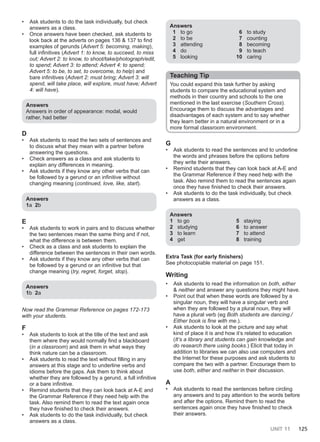 UNIT 11 125
• Ask students to do the task individually, but check
answers as a class.
• Once answers have been checked, ask students to
look back at the adverts on pages 136 & 137 to find
examples of gerunds (Advert 5: becoming, making),
full infinitives (Advert 1: to know, to succeed, to miss
out; Advert 2: to know, to shoot/take/photograph/edit,
to spend; Advert 3: to attend; Advert 4: to spend;
Advert 5: to be, to set, to overcome, to help) and
bare infinitives (Advert 2: must bring; Advert 3: will
spend, will take place, will explore, must have; Advert
4: will have).
Answers
Answers in order of appearance: modal, would
rather, had better
D
• Ask students to read the two sets of sentences and
to discuss what they mean with a partner before
answering the questions.
• Check answers as a class and ask students to
explain any differences in meaning.
• Ask students if they know any other verbs that can
be followed by a gerund or an infinitive without
changing meaning (continued, love, like, start).
Answers
1a 2b
E
• Ask students to work in pairs and to discuss whether
the two sentences mean the same thing and if not,
what the difference is between them.
• Check as a class and ask students to explain the
difference between the sentences in their own words.
• Ask students if they know any other verbs that can
be followed by a gerund or an infinitive but that
change meaning (try, regret, forget, stop).
Answers
1b 2a
Now read the Grammar Reference on pages 172-173
with your students.
F
• Ask students to look at the title of the text and ask
them where they would normally find a blackboard
(in a classroom) and ask them in what ways they
think nature can be a classroom.
• Ask students to read the text without filling in any
answers at this stage and to underline verbs and
idioms before the gaps. Ask them to think about
whether they are followed by a gerund, a full infinitive
or a bare infinitive.
• Remind students that they can look back at A-E and
the Grammar Reference if they need help with the
task. Also remind them to read the text again once
they have finished to check their answers.
• Ask students to do the task individually, but check
answers as a class.
Answers
1 to go
2 to be
3 attending
4 do
5 looking
6 to study
7 counting
8 becoming
9 to teach
10 caring
Teaching Tip
You could expand this task further by asking
students to compare the educational system and
methods in their country and schools to the one
mentioned in the last exercise (Southern Cross).
Encourage them to discuss the advantages and
disadvantages of each system and to say whether
they learn better in a natural environment or in a
more formal classroom environment.
G
• Ask students to read the sentences and to underline
the words and phrases before the options before
they write their answers.
• Remind students that they can look back at A-E and
the Grammar Reference if they need help with the
task. Also remind them to read the sentences again
once they have finished to check their answers.
• Ask students to do the task individually, but check
answers as a class.
Answers
1 to go
2 studying
3 to learn
4 get
5 staying
6 to answer
7 to attend
8 training
Extra Task (for early finishers)
See photocopiable material on page 151.
Writing
• Ask students to read the information on both, either
& neither and answer any questions they might have.
• Point out that when these words are followed by a
singular noun, they will have a singular verb and
when they are followed by a plural noun, they will
have a plural verb (eg Both students are dancing./
Either book is fine with me.).
• Ask students to look at the picture and say what
kind of place it is and how it’s related to education
(It’s a library and students can gain knowledge and
do research there using books.) Elicit that today in
addition to libraries we can also use computers and
the Internet for these purposes and ask students to
compare the two with a partner. Encourage them to
use both, either and neither in their discussion.
A
• Ask students to read the sentences before circling
any answers and to pay attention to the words before
and after the options. Remind them to read the
sentences again once they have finished to check
their answers.
 