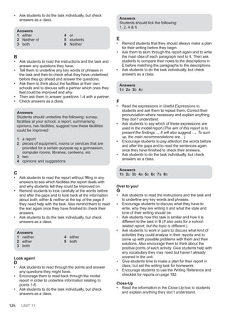 126 UNIT 11
• Ask students to do the task individually, but check
answers as a class.
Answers
1 either
2 Neither of
3 both
4 or
5 students
6 Neither
B
• Ask students to read the instructions and the task and
answer any questions they have.
• Tell them to underline any key words or phrases in
the task and then to check what they have underlined
before they go ahead and answer the questions.
• Ask them to think about the facilities at their own
schools and to discuss with a partner which ones they
feel could be improved and why.
• Then ask them to answer questions 1-4 with a partner.
• Check answers as a class.
Answers
Students should underline the following: survey,
facilities at your school, a report, summarising
opinions, two facilities, suggest how these facilities
could be improved
1 a report
2 pieces of equipment, rooms or services that are
provided for a certain purpose eg a gymnasium,
computer rooms, libraries, canteens, etc
3 two
4 opinions and suggestions
C
• Ask students to read the report without filling in any
answers to see which facilities the report deals with
and why students felt they could be improved on.
• Remind students to look carefully at the words before
and after the gaps and to look back at the information
about both, either & neither at the top of the page if
they need help with the task. Also remind them to read
the text again once they have finished to check their
answers.
• Ask students to do the task individually, but check
answers as a class.
Answers
1 neither
2 either
3 both
4 either
5 both
Look again!
D
• Ask students to read through the points and answer
any questions they might have.
• Encourage them to read back through the model
report in order to underline information relating to
points 1-6.
• Ask students to do the task individually, but check
answers as a class.
Answers
Students should tick the following:
1, 2, 4 & 6
E
• Remind students that they should always make a plan
for their writing before they begin.
• Ask them to skim through the report again and to write
the main idea of each paragraph next to it. Then ask
students to compare their notes to the descriptions in
E before matching the paragraphs to the descriptions.
• Ask students to do the task individually, but check
answers as a class.
Answers
1d 2a 3b 4c
F
• Read the expressions in Useful Expressions to
students and ask them to repeat them. Correct their
pronunciation where necessary and explain anything
they don’t understand.
• Ask students to say which of these expressions are
used in the model report (The aim of this report is to
present the findings…, It will also suggest…,, To sum
up, the main recommendations are…).
• Encourage students to pay attention the words before
and after the gaps and to read the sentences again
once they have finished to check their answers.
• Ask students to do the task individually, but check
answers as a class.
Answers
1b 2c 3b 4a 5c 6c 7a 8c
Over to you!
G
• Ask students to read the instructions and the task and
to underline any key words and phrases.
• Encourage students to discuss what they have to
write, why they are writing it and what the style and
tone of their writing should be.
• Ask students how this task is similar and how it is
different to the task in B (It also asks for a school-
related report, but the topic is different.).
• Ask students to work in pairs to discuss what kind of
activities they could analyse in their reports and to
come up with possible problems with them and their
solutions. Also encourage them to think about the
positive points of each activity. Give students help with
any vocabulary they may need but haven’t already
covered in the unit.
• Give students time to make a plan for their report in
class, but set the writing task for homework.
• Encourage students to use the Writing Reference and
checklist for reports on page 182.
Close-Up
• Read the information in the Close-Up box to students
and explain anything they don’t understand.
 