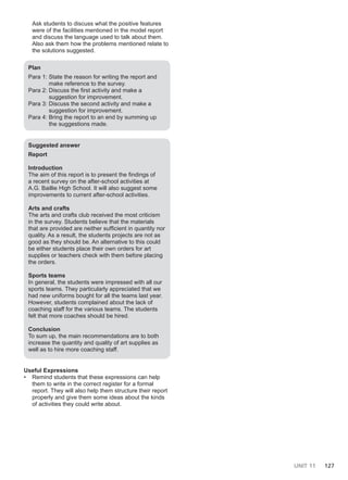 UNIT 11 127
Ask students to discuss what the positive features
were of the facilities mentioned in the model report
and discuss the language used to talk about them.
Also ask them how the problems mentioned relate to
the solutions suggested.
Plan
Para 1: State the reason for writing the report and
make reference to the survey.
Para 2: Discuss the first activity and make a
suggestion for improvement.
Para 3: Discuss the second activity and make a
suggestion for improvement.
Para 4: Bring the report to an end by summing up
the suggestions made.
Suggested answer
Report
Introduction
The aim of this report is to present the findings of
a recent survey on the after-school activities at
A.G. Baillie High School. It will also suggest some
improvements to current after-school activities.
Arts and crafts
The arts and crafts club received the most criticism
in the survey. Students believe that the materials
that are provided are neither sufficient in quantity nor
quality. As a result, the students projects are not as
good as they should be. An alternative to this could
be either students place their own orders for art
supplies or teachers check with them before placing
the orders.
Sports teams
In general, the students were impressed with all our
sports teams. They particularly appreciated that we
had new uniforms bought for all the teams last year.
However, students complained about the lack of
coaching staff for the various teams. The students
felt that more coaches should be hired.
Conclusion
To sum up, the main recommendations are to both
increase the quantity and quality of art supplies as
well as to hire more coaching staff.
Useful Expressions
• Remind students that these expressions can help
them to write in the correct register for a formal
report. They will also help them structure their report
properly and give them some ideas about the kinds
of activities they could write about.
 