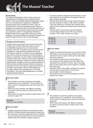 128 UNIT 11
General Note
The National Geographic videos can be used as an
interesting way to introduce your students to other
cultures. They are authentic National Geographic videos,
and it is not necessary for students to understand
everything they hear to benefit from them. Some of
the tasks focus on the visual aspects of the videos, so
students can concentrate more on what they see than on
what they hear. They are also a good way to encourage
your students to watch TV programmes and films in
English so that they can get used to the sound of the
language. The more students are exposed to English, the
easier it will be for them to pick up the language.
Background Information
Joseph Lekuton graduated from Harvard University
in 2003 with an MA in Education Policy. He has
considerable experience as a primary school
teacher in the US. Through his work, he has become
interested in bridging the gap between American
and Kenyan cultures. As a result, he has organised
trips with his American students and their families to
Kenya, so that they can get a better understanding of
what life is like there. Lekuton is also active politically
in Kenya and has been involved in events to clean up
polluted water supplies in Kenya as well as helping to
build schools and allow Kenyan children to become
educated. One of the things he hopes that Americans
can learn from Kenyan culture is that people can
be happy without many possessions. For further
information, visit www.nationalgeographic.com/field/
explorers/joseph-lekuton.
Before you watch
A
• Ask students to read the questions and explain
anything they don’t understand. Then ask them to
work in pairs or small groups to ask and answer the
questions.
• When they have finished, ask different students
at random round the class to answer each of the
questions.
• Ask students how these questions might relate to the
picture on page 146.
Answers
Students’ own answers
While you watch
B
• Explain to students that they are now going to watch
the DVD. Tell them that the documentary is quite short.
• Ask students to read the statements and to underline
any key words and phrases they find. Ask students to
predict what kind of person Joseph Lekuton is.
• To check students understand where Kenya is, draw
their attention to its position on the globe in the top
right corner of the page.
• Play the DVD all the way through without stopping
and ask students to make a note of their answers.
Then ask students to compare their answers with a
partner and to justify any answers they have that are
different.
• Play the DVD a second time and ask students
to check their answers and to fill in any missing
answers. Then check answers as a class.
Answers
1F (00:30)
2T (00:34)
3T (01:21)
4T (01:27)
5F (01:46)
6T (02:24)
After you watch
C
• Explain to students that the text is a summary of the
information on the documentary. Before they read it,
ask them to work in pairs to discuss the main ideas
of the documentary.
• Ask students to read the text without filling in
any answers at this stage to see if the ideas they
mentioned are covered in the text. Also encourage
them to think about which part of speech is missing
from each gap.
• Read the words in the yellow wordbank to students
and ask them to repeat them. Correct their
pronunciation where necessary.
• Ask students to do the task individually, but check
answers as a class.
Answers
1 lectures
2 consists
3 skills
4 lucky
5 ability
6 teach
7 aim
8 principles
9 apply
10 project
D
• Ask students to read the questions and explain
anything they don’t understand. Then ask them to
work in pairs or small groups to ask and answer the
questions.
• When they have finished, ask different students
at random round the class to answer each of the
questions.
Answers
Students’ own answers
The Maasai Teacher
DVD
11
11
 