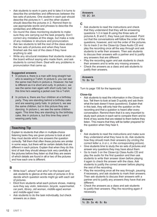 12 UNIT 1
• Ask students to work in pairs and to take it in turns to
describe the similarities and differences between the
two sets of pictures. One student in each pair should
describe the pictures in 1, and the other student
should describe the pictures in 2. Remind them to
use appropriate words and phrases to describe the
similarities and differences.
• Go round the class monitoring students to make
sure they are carrying out the task properly. Don’t
correct any mistakes at this stage, but make a note
of any mistakes in structure and pronunciation.
• Ask two students to tell the rest of the class about
the two sets of pictures and when they have
finished ask the rest of the class if they have
anything to add.
• Write any structural mistakes that students made on
the board without saying who made them, and ask
students to correct them. Deal with any problems in
pronunciation that came up.
Suggested answers
1 In picture a, there is a man with long straight hair
who is wearing a T-shirt. In picture b, you can see
the same man that’s in picture a. However, his hair
is different as it is short and curly. In picture c, we
see the same man again with short curly hair, but
this time he’s wearing a jacket over his a T-shirt.
2 In picture a, there are four children at a birthday
party. They are standing behind a birthday cake
and are wearing party hats. In picture b, we see
the same children, but in this picture they are
dancing. In picture c, we see the same children
again. This time they are standing by the birthday
cake, like in picture a, but this time they aren’t
wearing party hats.
Teaching Tip
Explain to students that often in multiple-choice
listening tasks they are given pictures to look at and
they must decide which one answers the question
correctly. Tell them that often these pictures are similar
in some ways, but there will be certain details that are
different in each picture. Explain that when they do this
kind of task they should always look very carefully at
the pictures before they listen so that they are aware
of which details are found in all or two of the pictures
and how each one is different.
B
• Write how?, where? and who? on the board and
ask students to glance at the sets of pictures in B to
decide which question words might go with each set
of pictures.
• Elicit from students what each picture shows, making
sure they say violin, television, bicycle, supermarket,
car park, library, old woman, middle-aged woman
and middle-aged man.
• Ask students to do the task individually, but check
answers as a class.
Answers
1B 2C 3A
C
• Ask students to read the instructions and check
that they understand that they will be answering
questions 1-3 in task B using the three sets of
pictures A, B and C, they have just discussed. Point
out that the conversations will follow the order of the
questions, however, and not the order of the pictures.
• Go to track 2 on the Close-Up Class Audio CD and
play the recording once all the way through and ask
students to write their answers. Then ask students
to discuss their answers with a partner and to justify
any answers that are different.
• Play the recording again and ask students to check
their answers and to write any missing answers.
• Check the answers as a class and ask students to
justify their answers.
Answers
1b 2a 3a
Turn to page 156 for the tapescript.
Close-Up
• Ask students to read the information in the Close-Up
box. Tell them to look at task D quickly and ask them
what the task doesn’t have (questions). Explain that
in this task, they will only hear the question on the
recording and that a question is heard after every
conversation. Remind them that it is very important to
study each picture in each set to compare them and to
think of key words that are related to them before they
listen. This means that they will be better prepared for
the question when they hear it.
D
• Ask students to read the instructions and make sure
they understand what they have to do. Ask students
how they should mark their answers (by circling the
correct letter a, b or c, in the corresponding picture).
• Give students time to study the six sets of pictures and
answer any questions they may have about them.
• Go to track 3 on the Close-Up Class Audio CD and
play the audio for the first question and then ask
students to write their answer down before playing
it again to check the answer with the class. Ask
students to justify the correct answer before playing
the rest of the recording.
• Play the recording once all the way through, pausing
if necessary, and ask students to mark their answers.
Then ask students to discuss their answers with a
partner and to justify any answers they have that are
different.
• Check the answers as a class and ask students
to justify their answers. Play the recording again if
necessary.
Answers
1c 2b 3a 4b 5c 6a
 