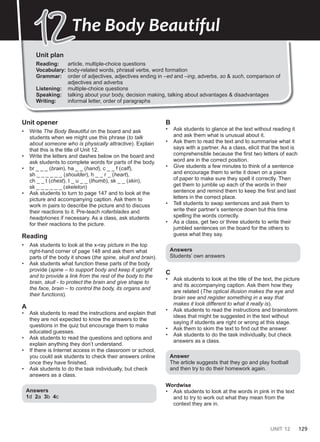 UNIT 12 129
Unit plan
Reading: article, multiple-choice questions
Vocabulary: body-related words, phrasal verbs, word formation
Grammar: order of adjectives, adjectives ending in –ed and –ing, adverbs, so & such, comparison of
adjectives and adverbs
Listening: multiple-choice questions
Speaking: talking about your body, decision making, talking about advantages & disadvantages
Writing: informal letter, order of paragraphs
12
12The Body Beautiful
Unit opener
• Write The Body Beautiful on the board and ask
students when we might use this phrase (to talk
about someone who is physically attractive). Explain
that this is the title of Unit 12.
• Write the letters and dashes below on the board and
ask students to complete words for parts of the body.
• br _ _ _ (brain), ha _ _ (hand), c _ _ f (calf),
sh _ _ _ _ _ _ (shoulder), h _ _ r _ (heart),
ch _ _ t (chest), t _ u _ _ (thumb), sk _ _ (skin),
sk _ _ _ _ _ _ (skeleton)
• Ask students to turn to page 147 and to look at the
picture and accompanying caption. Ask them to
work in pairs to describe the picture and to discuss
their reactions to it. Pre-teach rollerblades and
headphones if necessary. As a class, ask students
for their reactions to the picture.
Reading
• Ask students to look at the x-ray picture in the top
right-hand corner of page 148 and ask them what
parts of the body it shows (the spine, skull and brain).
• Ask students what function these parts of the body
provide (spine – to support body and keep it upright
and to provide a link from the rest of the body to the
brain, skull - to protect the brain and give shape to
the face, brain – to control the body, its organs and
their functions).
A
• Ask students to read the instructions and explain that
they are not expected to know the answers to the
questions in the quiz but encourage them to make
educated guesses.
• Ask students to read the questions and options and
explain anything they don’t understand.
• If there is Internet access in the classroom or school,
you could ask students to check their answers online
once they have finished.
• Ask students to do the task individually, but check
answers as a class.
Answers
1d 2a 3b 4c
B
• Ask students to glance at the text without reading it
and ask them what is unusual about it.
• Ask them to read the text and to summarise what it
says with a partner. As a class, elicit that the text is
comprehensible because the first two letters of each
word are in the correct position.
• Give students a few minutes to think of a sentence
and encourage them to write it down on a piece
of paper to make sure they spell it correctly. Then
get them to jumble up each of the words in their
sentence and remind them to keep the first and last
letters in the correct place.
• Tell students to swap sentences and ask them to
write their partner’s sentence down but this time
spelling the words correctly.
• As a class, get two or three students to write their
jumbled sentences on the board for the others to
guess what they say.
Answers
Students’ own answers
C
• Ask students to look at the title of the text, the picture
and its accompanying caption. Ask them how they
are related (The optical illusion makes the eye and
brain see and register something in a way that
makes it look different to what it really is).
• Ask students to read the instructions and brainstorm
ideas that might be suggested in the text without
saying if students are right or wrong at this stage.
• Ask them to skim the text to find out the answer.
• Ask students to do the task individually, but check
answers as a class.
Answer
The article suggests that they go and play football
and then try to do their homework again.
Wordwise
• Ask students to look at the words in pink in the text
and to try to work out what they mean from the
context they are in.
 