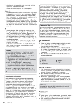 130 UNIT 12
• Ask them to compare their own meanings with the
definitions in the Wordwise box.
• Explain anything students don’t understand.
Close-Up
• Read the information in the Close-Up box to students
and explain anything they don’t understand. Explain
that this kind of question is designed to check they
have understood the text as a whole and the writer’s
purpose rather than specific details.
• Ask students to look at the last question in C and to
underline the words that relate to the kind of question
it is (what the main point of the text is). Explain that
the title of the text may also help them to get the right
answer.
D
• Ask students to read through the questions and
the options before reading the text again. Remind
them that they should use process of elimination in
questions that ask which option is NOT correct.
• Encourage students to underline any information in
the text that relates to the questions so that they can
justify their answers.
• Ask students to do the task individually, but check
answers as a class.
• If students seem interested, you might like to give
them further information using the Background
Information box below.
Answers
1c (Your brain controls every single thing you do.)
2b (No computer can come close to your brain’s
incredible ability to … coming from your eyes,
ears and other sensory organs.)
3a (Sensory neurons in your skin send this
information to your brain at a speed of more than
240 kilometres per hour.)
4b (Just as when you have a new thought or
memory, what actually happens is that the
structure of your brain changes every time you
learn.)
5d (While it is well known that any exercise … is
known about the effects of exercise on learning.)
6b
Background Information
Optical illusions can be characterised as visually
perceived images that differ from objective reality.
There are three different types of optical illusion:
literal illusions which occurs when an image is
created that is different from the object that is
creating it, physiological illusions which occur when
an image affects the eyes and brain in such a way
that it makes objects look a different colour, shape or
size or as if it’s moving, and cognitive illusions which
occur when the eyes and brains make inferences
about objects for example how far apart two objects
are or how big they are in relation to each other.
The brain, which makes up 2% of our body weight is
responsible for everything we do. →
However, the brain itself has no sensory perception
which means that if you were to cut into a live human
brain, he or she wouldn’t feel anything. There are
also many myths about the brain. For example, it
has been said that we only use 10% of our brains.
However, this has been proven to be false as
scientists have found that we use all of our brain, but
not necessarily all parts at the one time. You might like
to suggest to students to do the quizzes on the brain
at and http://science.nationalgeographic.com/science/
health-and-human-body/human-body/brain-quiz.
Teaching Tip
Encourage students to use the Internet in English to
find out information and for fun. This will allow them
to take control of their learning and increases their
contact with the language. The National Geographic
Kids site is particularly suitable for their age group
as it contains articles and facts on a wide range of
topics as well as fun activities.
Get the meaning!
E
• Read the words in the yellow wordbank to students
and ask them to repeat them. Correct their
pronunciation where necessary.
• Elicit that all the words are nouns and ask students
to find and underline the words in the text and to look
at the context they are in to help them work out their
meanings.
• Ask students to do the task individually, but check
answers as a class.
Answers
1 signals
2 mood
3 individual
4 sense
5 organs
What do you think?
• Ask students to read the instructions and the brain
teasers and explain anything they don’t understand
without giving any clues about the answer.
• Ask students to work in pairs and tell them when
their two minutes start and finish.
• As a class, ask each pair to say how they think the
man crossed the river. Then ask any students who
know any other brain teasers to try them out on the
other students as a class.
Answers
It was winter and the river was frozen over, so the
man walked across the ice.
Vocabulary
A
• Read words 1-10 to students and ask them to repeat
them. Correct their pronunciation where necessary.
• Ask students to do the task individually, but check
answers as a class.
 