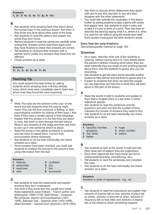 UNIT 12 131
Answers
1j 2h 3f 4a 5c 6e 7b 8g 9i 10d
B
• Ask students what amazing facts they learnt about
the human brain in the previous lesson. Ask them if
they know any facts about other parts of the body.
• Ask students to read the options and explain any
words they don’t know.
• Remind students to read the sentences carefully while
writing their answers and to read them again once
they have finished to check their answers are correct.
• Tell students to compare their answers with a
partner and to justify any answers they have that are
different.
• Check answers as a class.
Answers
1b 2a 3c 4a 5a 6b 7a 8b
Teaching Tip
You could expand this task further by asking
students which amazing facts in B they already
knew, which ones were completely new to them and
which ones they found the most surprising.
C
• Write The eyes are the window of the soul. on the
board and ask students what this saying might
mean (You can tell how someone is feeling, or their
psychological condition by looking at their eyes.). Ask
them if they have a similar saying in their language.
• Explain that this phrase is in the text they are about
to read. Ask them to skim through the text without
filling in any answers at this stage and then ask them
to sum up in one sentence what it is about.
• Read the words in the yellow wordbank to students
and ask them to repeat them. Correct their
pronunciation where necessary.
• Ask students to do the task individually, but check
answers as a class.
• Once answers have been checked, you could ask
students to analyse the woman in the picture’s face
using information from the text.
Answers
1 features
2 personality
3 eyebrows
4 ears
5 confident
6 shy
7 thin
8 successful
D
• Ask students to read the statements and explain
anything they don’t understand.
• Ask them if they know who the people who made
these statements were Voltaire – French author and
philosopher (1694-1778), Walt Disney – American
film producer, director and businessman (1901-
1966), Salvador Dali – Spanish artist (1904-1989),
Albert Einstein – German-born physicist (1879-1955).
• Ask them to discuss which statements they agree
with and to say why and also to say why they
disagree with the other statements.
• You could also activate the vocabulary in this lesson
further by asking students to play a game with words
that appear here. Ask students to work in pairs and
to take it in turns to think of a word. Then ask them to
describe the word by saying what it is, where it is, what
it is used for, etc without using the actual word itself.
Each student must guess the other student’s words.
Extra Task (for early finishers)
See photocopiable material on page 152.
Grammar
• As a class, describe what one of the students is
wearing, without saying who it is. Give details about
the person’s clothes including what colour they are,
what materials they are made of and anything special
about them. Ask the students to guess who you are
describing.
• Ask students to get into pairs and to describe another
student to their partner and ask them to guess who it is.
• Explain to students that when we describe people
we use adjectives and that this is what they will learn
about in this part of the lesson.
A
• Read the words in bold to students and explain to
them that in English there is a set order in which
adjectives appear.
• Ask students to read the sentences and the
questions and point out that the number of lines
indicates the number of answers they need to find.
• Ask students to do the task individually, but check
answers as a class.
Answers
1 beautiful, horrible,
gorgeous
2 red, white
3 Italian
4 huge
5 straw, woollen
6 before
B
• Ask students to look at the words in bold and ask
them what part of speech they are (adjectives).
• Elicit other adjectives that have these two forms
(interested/interesting, bored/boring, etc).
• Tell students to read the sentences and complete
the rules.
• Ask students to do the task individually, but check
answers as a class.
Answers
Answers in order of appearance: -ing, -ed
C
• Ask students to read the instructions and explain that
adverbs of manner tell us how, adverbs of place tell
us where, adverbs of time tell us when, adverbs of
frequency tell us how often and adverbs of degree
tell us the extent to which something happens.
 