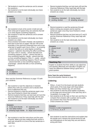 132 UNIT 12
• Tell students to read the sentences and to answer
the questions.
• Ask students to do the task individually, but check
answers as a class.
Answers
1 carefully
2 opposite
3 yesterday
4 often
5 quite
D
• Ask students to look at the words in bold and ask
them what part of speech they are (adverbs that tell
us to what degree something happens).
• Ask students to read the sentences and to answer
the questions.
• Ask students to do the task individually, but check
answers as a class.
• Once answers have been checked, ask students to
look back at the text on pages 148 and 149 to find
examples of the grammar presented here and to say
what part of speech each one is (Para 1: so amazing
– adverb that tells us to what degree something
happens + adjective describing the effect something
can have; Para 4: exactly – adverb that tells how
something happens, quickly – adverb that tells us
how something happens, rapidly - adverb that tells
us how something happens; Para: 5 – easily - adverb
that tells us how something happens; Para 6: quickly
- adverb that tells us how something happens,
surprisingly - adverb that tells us how something
happens).
Answers
1 an adjective
2 an article + a noun
Now read the Grammar Reference on page 173 with
your students.
E
• Ask students to read the adjectives in brackets
before they write any answers and to decide what
kind of adjectives they are.
• Remind students to read the sentences again once
they have finished to check their answers.
• Remind students that they can look back at A and the
Grammar Reference if they need help with the task.
• Ask students to do the task individually, but check
answers as a class.
Answers
1 lovely short blonde
2 new Italian leather
3 amazing huge marble
4 expensive pink
diamond
5 large round wooden
F
• Ask students to read the instructions and the pairs
of words. Make sure they realise that both words in
each pair should fit in to one of the two sentences in
each item.
• Remind students that they can look back at B and the
Grammar Reference if they need help with the task.
• Ask students to do the task individually, but check
answers as a class.
Answers
1 interesting, interested
2 exciting, excited
3 boring, bored
4 amazing, amazed
G
• Remind students to read the sentences through
before circling any answers and to read the
sentences again once they have finished to check
their answers.
• Remind students that they can look back at C and D
and the Grammar Reference if they need help with
the task.
• Ask students to do the task individually, but check
answers as a class.
Answers
1 always brush
2 too
3 almost
4 so
5 to the gym on
Saturdays
6 are usually
7 eat healthily
8 such a
Teaching Tip
Explain to students that their ability to use adjectives
and adverbs effectively and naturally in English can
mean the difference between being a good and a
great speaker.
Extra Task (for early finishers)
See photocopiable material on page 152.
Listening
A
• Write L, A and H on the board and ask students
which parts of the body begin with these letters.
Make sure they mention leg, arm and head.
• Ask students to read the body-related vocabulary
on the page and remind them of the task they did in
Vocabulary, A on page 150.
• Ask students to do the task on their own and then to
compare their answers with a partner and to justify
any answers they have that are different.
• Check answers as a class.
Answers
Answers in order of appearance:
L, L, H, H, A, L, A, A, H
B
• Ask students to read the instructions and explain that
the people won’t mention the actual words but will
say whereabouts on the body they are and what is
wrong with them.
 