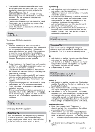 UNIT 12 133
• Give students a few minutes to look at the three
words in each item and encourage them to think
about where they are on the body and what the
difference between them is.
• Go to track 22 on the Class Audio CD and play
the recording once and ask students to write their
answers. Then ask students to compare their
answers with a partner.
• Play the recording again and ask students to check
their answers and to complete any answers they
haven’t already completed.
• Check the answers as a class and ask students to
justify their answers.
Answers
1a 2c 3b 4b
Turn to page 164 for the tapescript.
Close-Up
• Read the information in the Close-Up box to
students and explain anything they don’t understand.
Ask students to find a question in C based on a
conversation between two people (3) and ask them
to underline whose opinion they’re asked about
(the woman). Explain that one or both of the wrong
options might be heard on the recording but will be
someone else’s opinion, not the woman’s.
C
• Explain to students that they will hear each question
and the three options before each conversation and
that each conversation is unrelated.
• Give students a few minutes to read the questions
and options and ask them to think of other ways the
ideas may be expressed.
• Go to track 23 on the Class Audio CD and play the
recording and ask students to write their answers.
Then ask students to compare their answers with
a partner.
• Play the recording again and ask students to check
their answers and to fill in any missing answers.
• Check the answers as a class and ask students to
justify their answers.
• Once answers have been checked, ask students to
look at the picture on the left-hand side of the page
and its accompanying caption. Ask them to describe
the picture and to discuss how we can measure
happiness.
Answers
1b 2b 3b 4b 5c 6b
Turn to page 164 for the tapescript.
Teaching Tip
Point out to students that they should pay attention
to adverbs of frequency and degree like always,
never, usually, quite, rather, etc as these can often
be the key to why an option is right or wrong.
Speaking
• Ask students to read the questions and answer any
queries they may have about them.
• Tell students to work in pairs and to take it in turns to
answer the questions.
• Go round the class monitoring students to make sure
they are carrying out the task properly. Don’t correct
any mistakes at this stage, but make a note of any
mistakes in structure and pronunciation.
• Ask each pair to answer one of the questions and
repeat until everyone has had a turn.
• Write any structural mistakes that students made on
the board without saying who made them, and ask
students to correct them. Deal with any problems in
pronunciation that came up.
Answers
Students’ own answers
Teaching Tip
Treat issues such as eating habits with great
sensitivity. If you feel students in the class may have
issues with food, try to be as discreet as possible.
B
• Ask students to read the instructions and list of ideas
and answer any questions they might have.
• Ask students to do the task on their own and then to
compare their answers with a partner and to justify
any answers they have that are different.
• Check answers as a class.
Answers
Students should tick: 2, 3, 4, 5 & 8
Students should cross: 1, 6 & 7
Close-Up
• Ask students to read the instructions in C before they
read the Close-Up box. Ask them to explain what they
have to do for this task.
• Read the information in the Close-Up box to students
and explain anything they don’t understand.
• Ask students to look at each option in C and to say
what they might refer to (taking up a physical activity
such as swimming, doing a relaxing activity like
watching TV, going to bed early, drinking lots of water,
eating balanced meals) and ask them to note one or
two advantages and disadvantages for each activity.
Useful Expressions
• Read the phrases in Useful Expressions to
students and ask them to repeat them. Correct their
pronunciation where necessary.
• Ask them if they know any other words and phrases
related to advantages and disadvantages (pros and
cons, The good/bad thing about … is, The only problem
is …, … does wonders for/is extremely beneficial, etc)
C
• Ask students to work with a partner to discuss the
options.
 