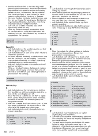 134 UNIT 12
• Remind students to refer to the notes they made
previously and to think about which two options they
feel would be most beneficial and the reasons why
before they start the discussion. Explain, however,
that they should listen to what their partner has to
say and explain whether they agree or disagree.
• Go round the class monitoring students to make sure
they are carrying out the task properly. Don’t correct
any mistakes at this stage, but make a note of any
mistakes in structure and pronunciation.
• Ask each pair to tell the rest of the class which
options they chose and why.
• Write any structural mistakes that students made
on the board without saying who made them, and
ask them to correct them. Deal with any problems in
pronunciation that came up.
Answers
Students’ own answers
Speak Up!
• Ask students to read the questions quickly and deal
with any queries they may have.
• Ask students to work in pairs and to take it in turns to
answer the questions.
• Go round the class monitoring students to make sure
they are carrying out the task properly. Don’t correct
any mistakes at this stage, but make a note of any
mistakes in structure and pronunciation.
• Ask each student to answer one question until each
pair has had a turn.
• Write any structural mistakes that students made on
the board without saying who made them, and ask
students to correct them. Deal with any problems in
pronunciation that came up.
Answers
Students’ own answers
Vocabulary
A
• Ask students to read the instructions and elicit that
they should cross out the wrong option each time so
that only the correct options are left.
• Read the verbs to students and ask them to repeat
them. Correct their pronunciation where necessary.
Elicit that all the verbs are related to parts of the
body or its functions.
• Ask them to decide which options are correct by how
they sound together with the verb and also to think
about what the phrasal verbs might mean.
• Ask students to do the task individually, but check
answers as a class.
Answers
Students should cross out the following:
1 over
2 against
3 together
4 of
5 around
6 across
B
• Ask students to read through all the sentences before
writing any answers.
• Point out to students that they should pay attention to
the verb in bold in each sentence and look back at the
two correct options for that verb in A.
• Remind students to read the sentences again once
they have filled them in to check their answers.
• Ask students to do the task individually, but check
answers as a class.
• Remind students that there is a list of all the phrasal
verbs in Close-Up on page 187 for their reference.
Answers
1 out of
2 away
3 off
4 out of
5 out
6 over
7 over
8 for
9 in
10 up
11 out
12 over
C
• Read the words in the yellow wordbank to students
and ask them to repeat them. Correct their
pronunciation where necessary.
• Ask students to work with a partner to decide which
part of speech each word is and check their answers
before they go on to do the rest of the task.
• Remind them that articles, possessive pronouns and
quantifiers before the gap signal a noun is missing, to
as part of an infinitive, modal verbs and auxiliary verbs
before the gap signal a verb is missing, a verb or verb
+ adjective before the gap and a noun after it signal an
adjective is missing, and an adverb of degree before a
gap may signal another adverb is needed.
• Ask students to do the task individually, but check
answers as a class.
Answers
1
a memorise (verb)
b memory (noun)
c memorable (adjective)
2
a beautician (noun)
b beautiful (adjective)
c beauty (noun)
3
a energy (noun)
b energetic (adjective)
c energetically (adverb)
4
a length (noun)
b lengthen (verb)
c long (adjective)
5
a strength (noun)
b strong (adjective)
c strengthen (verb)
6
a information (noun)
b inform (verb)
c informative (adjective)
D
• Ask students to read the statements and explain
anything they don’t understand.
• Ask them to discuss which statements they agree with
and to say why and also to say why they disagree with
the other statements.
• You could also activate the vocabulary in this lesson
further by asking students to choose one of the
statements in D and write a paragraph beginning with
this statement. Encourage them to use the phrasal
verbs from A and the words from C where possible.
 
