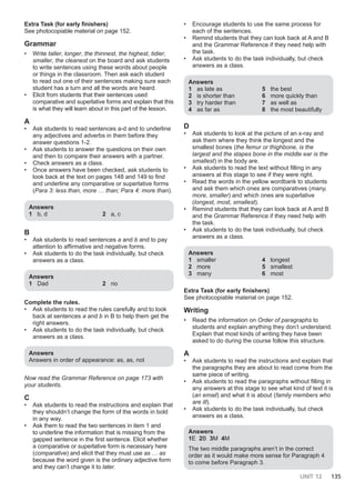 UNIT 12 135
Extra Task (for early finishers)
See photocopiable material on page 152.
Grammar
• Write taller, longer, the thinnest, the highest, tidier,
smaller, the cleanest on the board and ask students
to write sentences using these words about people
or things in the classroom. Then ask each student
to read out one of their sentences making sure each
student has a turn and all the words are heard.
• Elicit from students that their sentences used
comparative and superlative forms and explain that this
is what they will learn about in this part of the lesson.
A
• Ask students to read sentences a-d and to underline
any adjectives and adverbs in them before they
answer questions 1-2.
• Ask students to answer the questions on their own
and then to compare their answers with a partner.
• Check answers as a class.
• Once answers have been checked, ask students to
look back at the text on pages 148 and 149 to find
and underline any comparative or superlative forms
(Para 3: less than, more … than; Para 4: more than).
Answers
1 b, d 2 a, c
B
• Ask students to read sentences a and b and to pay
attention to affirmative and negative forms.
• Ask students to do the task individually, but check
answers as a class.
Answers
1 Dad 2 no
Complete the rules.
• Ask students to read the rules carefully and to look
back at sentences a and b in B to help them get the
right answers.
• Ask students to do the task individually, but check
answers as a class.
Answers
Answers in order of appearance: as, as, not
Now read the Grammar Reference on page 173 with
your students.
C
• Ask students to read the instructions and explain that
they shouldn’t change the form of the words in bold
in any way.
• Ask them to read the two sentences in item 1 and
to underline the information that is missing from the
gapped sentence in the first sentence. Elicit whether
a comparative or superlative form is necessary here
(comparative) and elicit that they must use as … as
because the word given is the ordinary adjective form
and they can’t change it to later.
• Encourage students to use the same process for
each of the sentences.
• Remind students that they can look back at A and B
and the Grammar Reference if they need help with
the task.
• Ask students to do the task individually, but check
answers as a class.
Answers
1 as late as
2 is shorter than
3 try harder than
4 as far as
5 the best
6 more quickly than
7 as well as
8 the most beautifully
D
• Ask students to look at the picture of an x-ray and
ask them where they think the longest and the
smallest bones (the femur or thighbone, is the
largest and the stapes bone in the middle ear is the
smallest) in the body are.
• Ask students to read the text without filling in any
answers at this stage to see if they were right.
• Read the words in the yellow wordbank to students
and ask them which ones are comparatives (many,
more, smaller) and which ones are superlative
(longest, most, smallest).
• Remind students that they can look back at A and B
and the Grammar Reference if they need help with
the task.
• Ask students to do the task individually, but check
answers as a class.
Answers
1 smaller
2 more
3 many
4 longest
5 smallest
6 most
Extra Task (for early finishers)
See photocopiable material on page 152.
Writing
• Read the information on Order of paragraphs to
students and explain anything they don’t understand.
Explain that most kinds of writing they have been
asked to do during the course follow this structure.
A
• Ask students to read the instructions and explain that
the paragraphs they are about to read come from the
same piece of writing.
• Ask students to read the paragraphs without filling in
any answers at this stage to see what kind of text it is
(an email) and what it is about (family members who
are ill).
• Ask students to do the task individually, but check
answers as a class.
Answers
1E 2B 3M 4M
The two middle paragraphs aren’t in the correct
order as it would make more sense for Paragraph 4
to come before Paragraph 3.
 