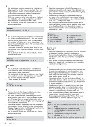 136 UNIT 12
B
• Ask students to read the instructions, the task and
the programme for the museum and ask them how
the programme relates to the task (The task asks
for a letter to be written to a friend based on the
programme and notes made on it.).
• Elicit that the person who is going to write the letter
has made the notes on the programme and that
these notes will be developed in the letter.
• Ask students to do the task individually, but check
answers as a class.
Answers
Students should tick: 1, 2, 3 & 5.
C
• Ask students why someone might not be interested
in a health and fitness workshop. Then ask them to
read the model letter without filling in any answers
at this stage to find out why Henry doesn’t want to
attend the workshop advertised (He went to a similar
one a few months ago.).
• Encourage students to read the letter again in the
correct order once they have finished to check their
answers.
• Ask students to do the task individually, but check
answers as a class.
Answers
Answers in order of appearance: 2, 4, 1, 3
Look again!
D
• Ask students to read statements 1-6 and then to
scan the model letter to find any information and
ideas relating to the statements.
• Ask students to do the task on their own and then to
compare their answers with a partner and to justify
any answers they have that are different.
• Check answers as a class.
Answers
1T 2F 3T 4F 5F 6T
E
• Remind students that they should always make a
plan for their writing before they begin.
• Ask them to skim through the letter again and to
write what the main idea of each paragraph is next
to it. Then ask them to compare their notes to the
descriptions in E before writing the correct paragraph
numbers to the descriptions.
• Make sure students understand that the paragraph
numbers they should write will be the numbers that
they put the paragraphs in while doing C and not the
order that they appear on the page.
• Ask students to do the task individually, but check
answers as a class.
Answers
a2 b4 c3 d1
F
• Read the expressions in Useful Expressions to
students and ask them to repeat them. Correct their
pronunciation where necessary and explain anything
they don’t understand.
• Ask students to say which of these expressions
are used in the model letter (How are you?, Guess
what?, If you’re interested in…, Let me know which…
suits you., Could you call them…).
• Encourage students to pay attention to the words
before and after the gaps and to read the letter again
once they have finished to check their answers.
• Ask students to do the task individually, but check
answers as a class.
Answers
1 How are you
2 for sending
3 you’re interested
4 let’s go together
5 available/free on
6 suit you
7 could you call them
8 you don’t happen to
know
Over to you!
Close-Up
• Read the information in the Close-Up box to students
and explain anything they don’t understand.
• Remind students that they should deal with all the
handwritten notes that appear on the visual part of
the task.
• Also remind students that as they read their letter
again they should edit it for basic errors in spelling,
vocabulary and grammar.
G
• Ask students to read the instructions and the task and
to underline any key words and phrases they find.
• Encourage students to discuss what they have to
write, why they are writing and what the style and
tone of their writing should be.
• Ask students how this task is similar and how it is
different to the task in B (It also asks for an informal
letter about health-related activities, but the situation
is slightly different.).
• Ask students to work in pairs to discuss how they
could develop the ideas in the handwritten notes.
Give students help with any vocabulary they may
need but haven’t already covered in the unit.
• Give students time to make a plan for their letter in
class, but set the writing task for homework.
• Encourage students to use the Writing Reference
and checklist for informal letters on page 177.
Plan
Para 1: Ask about your friend and explain why you’re
writing.
Para 2: Explain when you're available and tell
your friend about the course you aren’t
interested in.
Para 3: Explain which course you’re really
interested in.
Para 4: Ask your friend to find out how you can enrol.
 