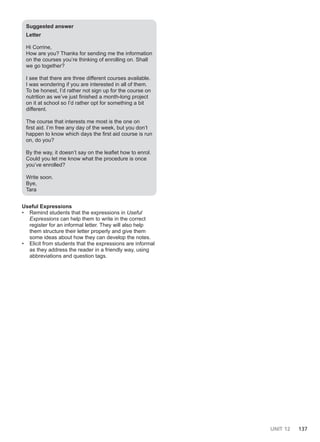 UNIT 12 137
Suggested answer
Letter
Hi Corrine,
How are you? Thanks for sending me the information
on the courses you’re thinking of enrolling on. Shall
we go together?
I see that there are three different courses available.
I was wondering if you are interested in all of them.
To be honest, I’d rather not sign up for the course on
nutrition as we’ve just finished a month-long project
on it at school so I’d rather opt for something a bit
different.
The course that interests me most is the one on
first aid. I’m free any day of the week, but you don’t
happen to know which days the first aid course is run
on, do you?
By the way, it doesn’t say on the leaflet how to enrol.
Could you let me know what the procedure is once
you’ve enrolled?
Write soon.
Bye,
Tara
Useful Expressions
• Remind students that the expressions in Useful
Expressions can help them to write in the correct
register for an informal letter. They will also help
them structure their letter properly and give them
some ideas about how they can develop the notes.
• Elicit from students that the expressions are informal
as they address the reader in a friendly way, using
abbreviations and question tags.
 