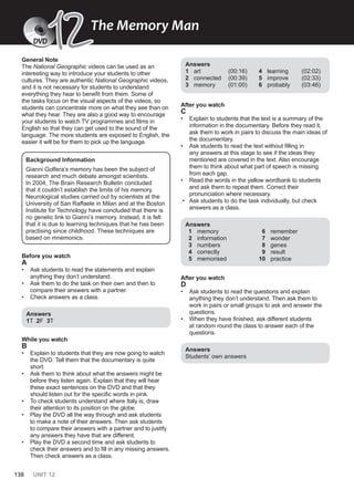 138 UNIT 12
General Note
The National Geographic videos can be used as an
interesting way to introduce your students to other
cultures. They are authentic National Geographic videos,
and it is not necessary for students to understand
everything they hear to benefit from them. Some of
the tasks focus on the visual aspects of the videos, so
students can concentrate more on what they see than on
what they hear. They are also a good way to encourage
your students to watch TV programmes and films in
English so that they can get used to the sound of the
language. The more students are exposed to English, the
easier it will be for them to pick up the language.
Background Information
Gianni Golfera’s memory has been the subject of
research and much debate amongst scientists.
In 2004, The Brain Research Bulletin concluded
that it couldn’t establish the limits of his memory.
Neurological studies carried out by scientists at the
University of San Raffaele in Milan and at the Boston
Institute for Technology have concluded that there is
no genetic link to Gianni’s memory. Instead, it is felt
that it is due to learning techniques that he has been
practising since childhood. These techniques are
based on mnemonics.
Before you watch
A
• Ask students to read the statements and explain
anything they don’t understand.
• Ask them to do the task on their own and then to
compare their answers with a partner.
• Check answers as a class.
Answers
1T 2F 3T
While you watch
B
• Explain to students that they are now going to watch
the DVD. Tell them that the documentary is quite
short.
• Ask them to think about what the answers might be
before they listen again. Explain that they will hear
these exact sentences on the DVD and that they
should listen out for the specific words in pink.
• To check students understand where Italy is, draw
their attention to its position on the globe.
• Play the DVD all the way through and ask students
to make a note of their answers. Then ask students
to compare their answers with a partner and to justify
any answers they have that are different.
• Play the DVD a second time and ask students to
check their answers and to fill in any missing answers.
Then check answers as a class.
Answers
1 art (00:16)
2 connected (00:39)
3 memory (01:00)
4 learning (02:02)
5 improve (02:33)
6 probably (03:46)
After you watch
C
• Explain to students that the text is a summary of the
information in the documentary. Before they read it,
ask them to work in pairs to discuss the main ideas of
the documentary.
• Ask students to read the text without filling in
any answers at this stage to see if the ideas they
mentioned are covered in the text. Also encourage
them to think about what part of speech is missing
from each gap.
• Read the words in the yellow wordbank to students
and ask them to repeat them. Correct their
pronunciation where necessary.
.• Ask students to do the task individually, but check
answers as a class.
Answers
1 memory
2 information
3 numbers
4 correctly
5 memorised
6 remember
7 wonder
8 genes
9 result
10 practice
After you watch
D
• Ask students to read the questions and explain
anything they don’t understand. Then ask them to
work in pairs or small groups to ask and answer the
questions.
• When they have finished, ask different students
at random round the class to answer each of the
questions.
Answers
Students’ own answers
The Memory Man
12
12
DVD
 