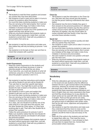 UNIT 1 13
Turn to page 156 for the tapescript.
Speaking
A
• Tell students to read the three questions and answer
any queries they may have about them.
• Ask students to work in pairs and to take it in turns to
answer the questions about themselves.
• Go round the class monitoring students to make sure
they are carrying out the task properly. Don’t correct
any mistakes at this stage, but make a note of any
mistakes in structure and pronunciation.
• Ask each student to answer one of the questions and
repeat until they have all had a turn.
• Write any structural mistakes that students made on
the board without saying who made them, and ask
students to correct them. Deal with any problems in
pronunciation that came up.
B
• Ask students to read the instructions and make sure
they realise they will only be looking at pictures 1 and
2 in C.
• Ask students to do the task on their own and then to
check their answers with a partner.
Answers
a1 b2 cB dB eB f2 g2 h2 i1 jB
Useful Expressions
• Read the Useful Expressions to the students and
explain that we use these structures in order to
describe people or say what they are doing.
• If you have time, you could ask students to write full
sentences using two or three of the structures here
about the people in pictures 3 and 4 in C.
C
• Ask students to read the instructions and to decide
who will be Student A and who will be Student B.
Then ask them to read their specific task below
pictures 1 and 2. You might like to point out that
Student A’s task is based on the photos, but Student
B’s task is personal.
• Ask students to work in pairs and explain that
Student A will carry out his or her task first.
• Go round the class monitoring students to make sure
they are carrying out the task properly. Don’t correct
any mistakes at this stage, but make a note of any
mistakes in structure and pronunciation.
• As a class, ask one Student A to tell the rest of the
class what he or she said about the pictures. Ask
the other Student As if they agree, or if they have
anything else to add. Then ask a few Student Bs to
answer their question.
• Follow the same procedure for pictures 3 and 4.
Make sure students realise that this time Student B
will describe the pictures and Student A will answer
the personal question.
• Write any structural mistakes that students made on
the board without saying who made them, and ask
students to correct them. Deal with any problems in
pronunciation that came up.
Answers
Students’ own answers
Close-Up
• Tell students to read the information in the Close-Up
box. Ask them why they should give full answers
(so that the person listening understands their ideas
better).
• Ask students how the kind of details they gave in
their answers to the personal questions in C allowed
them to expand their answers (eg why they spend a
certain amount of time with their grandparents and
what they do together, why they would rather do
certain activities with their family in their free time
and what these activities involve).
Speak Up!
• Tell students to read the questions quickly and deal
with any queries they may have.
• Ask students to work in pairs and to take it in turns to
answer the questions.
• Go round the class monitoring students to make sure
they are carrying out the task properly. Don’t correct
any mistakes at this stage, but make a note of any
mistakes in structure and pronunciation.
• Ask each student to answer one question until each
pair has had a turn.
• Write any structural mistakes that students made on
the board without saying who made them, and ask
students to correct them. Deal with any problems in
pronunciation that came up.
Answers
Students’ own answers
Vocabulary
A
• Write the collocations get married and be married
on the board and ask students what the difference
between the two is (get married refers to the wedding
ceremony, whereas be married is the state that
the couple are in after the ceremony). Explain to
students that these expressions are collocations and
that in English there are many expressions like these
and that they should always try to pay attention to
which words can be used with other words naturally
in English. Point out that get and be are verbs,
whereas married is an adjective and explain that they
are going to look at collocations with certain verbs
that can go with nouns, adjectives and preposition +
noun phrases.
• Ask students to read the instructions and make sure
they understand that they have to cross out the
word or phrase that is wrong so that the two correct
answers are left for them to see and study on the
page.
• Read all of the verbs to the students and ask them
to repeat them after you. Then read the nouns,
adjectives and preposition + noun phrases to them
and ask them to repeat them too. Correct their
pronunciation where necessary.
 