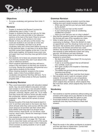 REVIEW 6 139
Review 6
Review 6 Units ͭͭ & ͭͮ
Objectives
• To revise vocabulary and grammar from Units 11
and 12
Revision
• Explain to students that Review 6 revises the
material they saw in Units 11 and 12.
• Explain to students that they can ask you for help,
look back at the units and refer to the reference
sections at the back of the book if they’re not sure
about an answer, as the review is not a test.
• Decide on how you will carry out the review. You
could ask students to do one task at a time and
correct it immediately, ask them to do all the
vocabulary tasks and correct them before moving on
to the grammar tasks, or ask them to do all the tasks
and then correct them together at the end. If you do
all the tasks together, let students know every now
and again how much time they have got left to finish
the tasks.
• Ask students not to leave any answers blank and to
try to find any answers they aren’t sure about in the
units or reference sections.
• Inform students beforehand that they will have a
review in the next lesson so that they can revise for
it at home. Revise the vocabulary and grammar as a
class before students do the review.
• When checking students’ answers to the review
tasks, make a note of any problem areas in
vocabulary and grammar that they still have. Try to
do extra work on these areas so that your students
progress well.
Vocabulary Revision
• Play a word association game with education-related
words. Say one word related to education and ask
each student in turn to say a new education-related
word that they associate with the previous word eg
graduate, university, degree, grant, etc. Try to make
sure they revise the previous words and also words
like scholarship, diploma, assignment, enrolment,
graduation, fees, expel and the names of school
subjects.
• Revise the parts of the body that students learnt in
Unit 12 and then write back on the board. Ask them
which phrasal verbs they came across with this verb
(back away/out of) and then ask them which other
body-related verbs they learnt as phrasal verbs
(hand over/out, head for/off, run out of/over, think
over/up, stand out/in). Revise the meanings of these
verbs as a class.
• Give students one minute to look over the words in
the word formation task C on page 154. Then ask
them to close their books and say each of the words
and ask them to write them down in their notebooks.
Check answers by asking students in turn to spell
one word each.
Grammar Revision
• Ask the questions below at random round the class
making sure each student answers at least one.
- When was the last time you had your teeth checked
by the dentist?
- Have you had your hair cut this month?
- Is your school going to have air conditioning
installed this summer?
- Have you ever had your arm or a leg in plaster?
• Elicit that the questions used the causative and revise
the formula and uses of the causative as a class.
• Write I’d rather see a doctor., I’m not good at
expressing my feelings., Phone the dentist’s to make
an appointment. and You should go home and rest. on
the board. Ask students which sentence has a gerund,
which has a full infinitive and which has a bare
infinitive. Ask students why these forms are used here.
Ask students to write sentences of their own using
gerunds, full infinitives and bare infinitives.
• Write the sentences below on the board and ask
students to correct them.
- My black long velvet dress doesn’t fit me anymore.
(long black velvet)
- It was so an exciting speech that we all listened
very carefully. (such an)
- Mum goes usually to the hospital on Saturdays.
(usually goes)
- The athlete has got long strong amazing legs.
(amazing long strong)
- They slowly eat their food. (eat their food slowly)
• Ask students to work in pairs to compare school
subjects. Encourage them to use comparatives,
superlatives and as + adjective + as to talk about
which subjects they are best at, which subjects they
like more than others, which subjects they have more
often, etc.
Vocabulary
A
• Ask students to read the sentences without circling any
answers at this stage and to pay attention to the words
immediately before and after the options in pink.
• Encourage students to read back through their
sentences once they have finished to check their
answers.
Answers
1 graduate
2 bones
3 made
4 yawn
5 scholarship
6 fees
7 sigh
8 subjects
9 expel
10 assignment
B
• Read the words in the yellow wordbanks to students
and then ask them to repeat them. Correct their
pronunciation where necessary.
 