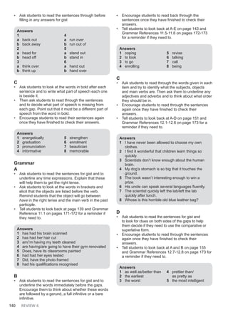 140 REVIEW 6
• Ask students to read the sentences through before
filling in any answers for gist
Answers
1
a back out
b back away
2
a head for
b head off
3
a think over
b think up
4
a run over
b run out of
5
a stand out
b stand in
6
a hand out
b hand over
C
• Ask students to look at the words in bold after each
sentence and to write what part of speech each one
is beside it.
• Then ask students to read through the sentences
and to decide what part of speech is missing from
each gap. Point out that it must be a different part of
speech from the word in bold.
• Encourage students to read their sentences again
once they have finished to check their answers.
Answers
1 energetically
2 graduation
3 pronunciation
4 informative
5 strengthen
6 enrolment
7 beautician
8 memorable
Grammar
A
• Ask students to read the sentences for gist and to
underline any time expressions. Explain that these
will help them to get the right tense.
• Ask students to look at the words in brackets and
elicit that the objects are listed before the verb.
Remind students that the object will go between
have in the right tense and the main verb in the past
participle.
• Tell students to look back at page 139 and Grammar
Reference 11.1 on pages 171-172 for a reminder if
they need to.
Answers
1 has had his brain scanned
2 has had her hair cut
3 am/’m having my teeth cleaned
4 are having/are going to have their gym renovated
5 Does, have its classrooms painted
6 had had her eyes tested
7 Did, have the photo framed
8 had his qualifications recognised
B
• Ask students to read the sentences for gist and to
underline the words immediately before the gaps.
Encourage them to think about whether these words
are followed by a gerund, a full infinitive or a bare
infinitive.
• Encourage students to read back through the
sentences once they have finished to check their
answers.
• Tell students to look back at A-E on page 143 and
Grammar References 11.5-11.6 on pages 172-173
for a reminder if they need to.
Answers
1 coping
2 to look
3 to go
4 enrolling
5 revise
6 talking
7 call
8 being
C
• Ask students to read through the words given in each
item and try to identify what the subjects, objects
and main verbs are. Then ask them to underline any
adjectives and adverbs and to think about what order
they should be in.
• Encourage students to read through the sentences
again once they have finished to check their
answers.
• Tell students to look back at A-D on page 151 and
Grammar References 12.1-12.6 on page 173 for a
reminder if they need to.
Answers
1 I have never been allowed to choose my own
clothes.
2 I find it wonderful that children learn things so
quickly.
3 Scientists don’t know enough about the human
brain.
4 My dog’s stomach is so big that it touches the
ground.
5 The book wasn’t interesting enough to win a
prize.
6 His uncle can speak several languages fluently.
7 The scientist quickly left the lab/left the lab
quickly after lunch.
8 Whose is this horrible old blue leather bag?
D
• Ask students to read the sentences for gist and
to look for clues on both sides of the gaps to help
them decide if they need to use the comparative or
superlative form.
• Encourage students to read through the sentences
again once they have finished to check their
answers.
• Tell students to look back at A and B on page 155
and Grammar References 12.7-12.8 on page 173 for
a reminder if they need to.
Answers
1 as well as/better than
2 the earliest
3 the worst
4 prettier than/
as pretty as
5 the most intelligent
 
